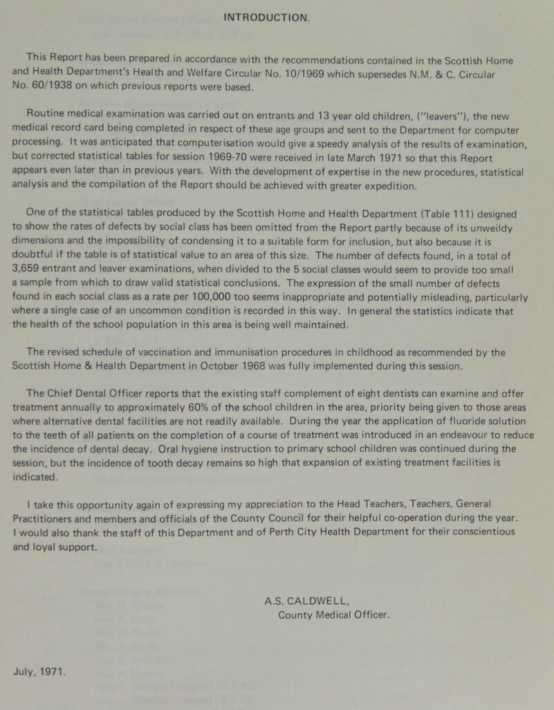 INTRODUCTION. This Report has been prepared in accordance with the recommendations contained in the Scottish Home and Health Department s Health and Welfare Circular No. 10/1969 which supersedes N.M. & C. Circular No. 60/1938 on which previous reports were based. Routine medical examination was carried out on entrants and 13 year old children, (leavers), the new medical record card being completed in respect of these age groups and sent to the Department for computer processing. It was anticipated that computerisation would give a speedy analysis of the results of examination, but corrected statistical tables for session 1969-70 were received in late March 1971 so that this Report appears even later than in previous years. With the development of expertise in the new procedures, statistical analysis and the compilation of the Report should be achieved with greater expedition. One of the statistical tables produced by the Scottish Home and Health Department (Table 111) designed to show the rates of defects by social class has been omitted from the Report partly because of its unweildy dimensions and the impossibility of condensing it to a suitable form for inclusion, but also because it is doubtful if the table is of statistical value to an area of this size. The number of defects found, in a total of 3,659 entrant and leaver examinations, when divided to the 5 social classes would seem to provide too small a sample from which to draw valid statistical conclusions. The expression of the small number of defects found in each social class as a rate per 100,000 too seems inappropriate and potentially misleading, particularly where a single case of an uncommon condition is recorded in this way. In general the statistics indicate that the health of the school population in this area is being well maintained. The revised schedule of vaccination and immunisation procedures in childhood as recommended by the Scottish Home & Health Department in October 1968 was fully implemented during this session. The Chief Dental Officer reports that the existing staff complement of eight dentists can examine and offer treatment annually to approximately 60% of the school children in the area, priority being given to those areas where alternative dental facilities are not readily available. During the year the application of fluoride solution to the teeth of all patients on the completion of a course of treatment was introduced in an endeavour to reduce the incidence of dental decay. Oral hygiene instruction to primary school children was continued during the session, but the incidence of tooth decay remains so high that expansion of existing treatment facilities is indicated. I take this opportunity again of expressing my appreciation to the Head Teachers, Teachers, General Practitioners and members and officials of the County Council for their helpful co-operation during the year. I would also thank the staff of this Department and of Perth City Health Department for their conscientious and loyal support. A.S. CALDWELL, County Medical Officer. July, 1971.