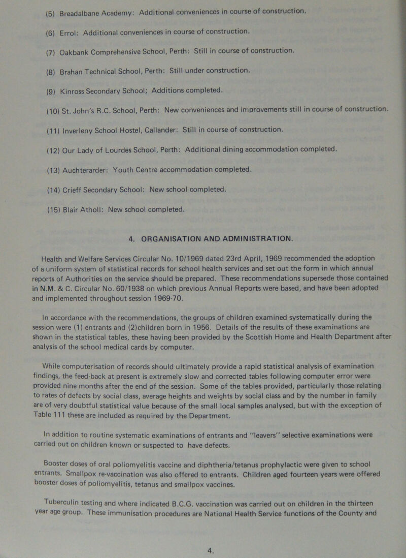 (5) Breadalbane Academy: Additional conveniences in course of construction. (6) Errol: Additional conveniences in course of construction. (7) Oakbank Comprehensive School, Perth: Still in course of construction. (8) Brahan Technical School, Perth: Still under construction. (9) Kinross Secondary School; Additions completed. (10) St. John's R.C. School, Perth: New conveniences and improvements still in course of construction. (11) Inverleny School Hostel, Callander: Still in course of construction. (12) Our Lady of Lourdes School, Perth: Additional dining accommodation completed. (13) Auchterarder: Youth Centre accommodation completed. (14) Crieff Secondary School: New school completed. (15) Blair Atholl: New school completed. 4. ORGANISATION AND ADMINISTRATION. Health and Welfare Services Circular No. 10/1969 dated 23rd April, 1969 recommended the adoption of a uniform system of statistical records for school health services and set out the form in which annual reports of Authorities on the service should be prepared. These recommendations supersede those contained in N.M. & C. Circular No. 60/1938 on which previous Annual Reports were based, and have been adopted and implemented throughout session 1969-70. In accordance with the recommendations, the groups of children examined systematically during the session were (1) entrants and (2)children born in 1956. Details of the results of these examinations are shown in the statistical tables, these having been provided by the Scottish Home and Health Department after analysis of the school medical cards by computer. While computerisation of records should ultimately provide a rapid statistical analysis of examination findings, the feed-back at present is extremely slow and corrected tables following computer error were provided nine months after the end of the session. Some of the tables provided, particularly those relating to rates of defects by social class, average heights and weights by social class and by the number in family are of very doubtful statistical value because of the small local samples analysed, but with the exception of Table 111 these are included as required by the Department. In addition to routine systematic examinations of entrants and leavers selective examinations were carried out on children known or suspected to have defects. Booster doses of oral poliomyelitis vaccine and diphtheria/tetanus prophylactic were given to school entrants. Smallpox re-vaccination was also offered to entrants. Children aged fourteen years were offered booster doses of poliomyelitis, tetanus and smallpox vaccines. Tuberculin testing and where indicated B.C.G. vaccination was carried out on children in the thirteen year age group. These immunisation procedures are National Health Service functions of the County and