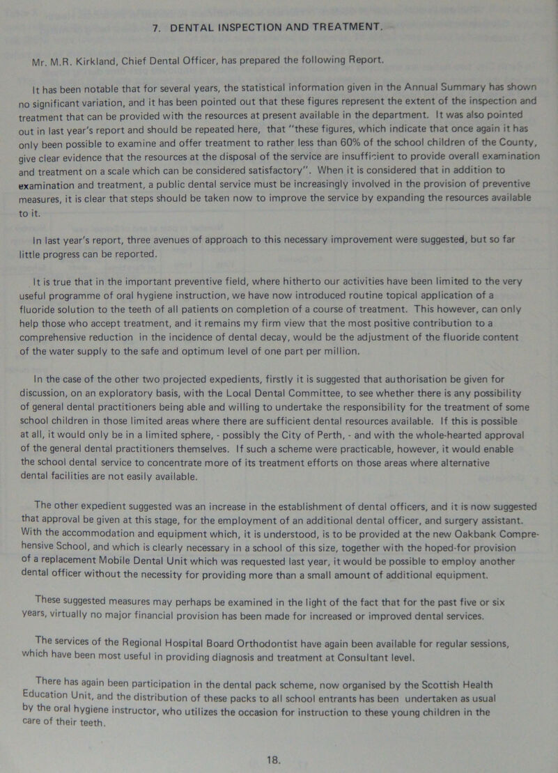 7. DENTAL INSPECTION AND TREATMENT. Mr. M.R. Kirkland, Chief Dental Officer, has prepared the following Report. It has been notable that for several years, the statistical information given in the Annual Summary has shown no significant variation, and it has been pointed out that these figures represent the extent of the inspection and treatment that can be provided with the resources at present available in the department. It was also pointed out in last year's report and should be repeated here, that these figures, which indicate that once again it has only been possible to examine and offer treatment to rather less than 60% of the school children of the County, give clear evidence that the resources at the disposal of the service are insufficient to provide overall examination and treatment on a scale which can be considered satisfactory. When it is considered that in addition to examination and treatment, a public dental service must be increasingly involved in the provision of preventive measures, it is clear that steps should be taken now to improve the service by expanding the resources available to it. In last year's report, three avenues of approach to this necessary improvement were suggested, but so far little progress can be reported. It is true that in the important preventive field, where hitherto our activities have been limited to the very useful programme of oral hygiene instruction, we have now introduced routine topical application of a fluoride solution to the teeth of all patients on completion of a course of treatment. This however, can only help those who accept treatment, and it remains my firm view that the most positive contribution to a comprehensive reduction in the incidence of dental decay, would be the adjustment of the fluoride content of the water supply to the safe and optimum level of one part per million. In the case of the other two projected expedients, firstly it is suggested that authorisation be given for discussion, on an exploratory basis, with the Local Dental Committee, to see whether there is any possibility of general dental practitioners being able and willing to undertake the responsibility for the treatment of some school children in those limited areas where there are sufficient dental resources available. If this is possible at all, it would only be in a limited sphere, - possibly the City of Perth, - and with the whole-hearted approval of the general dental practitioners themselves. If such a scheme were practicable, however, it would enable the school dental service to concentrate more of its treatment efforts on those areas where alternative dental facilities are not easily available. The other expedient suggested was an increase in the establishment of dental officers, and it is now suggested that approval be given at this stage, for the employment of an additional dental officer, and surgery assistant. With the accommodation and equipment which, it is understood, is to be provided at the new Oakbank Compre- hensive School, and which is clearly necessary in a school of this size, together with the hoped-for provision of a replacement Mobile Dental Unit which was requested last year, it would be possible to employ another dental officer without the necessity for providing more than a small amount of additional equipment. These suggested measures may perhaps be examined in the light of the fact that for the past five or six years, virtually no major financial provision has been made for increased or improved dental services. The services of the Regional Hospital Board Orthodontist have again been available for regular sessions, which have been most useful in providing diagnosis and treatment at Consultant level. There has again been participation in the dental pack scheme, now organised by the Scottish Health Education Unit, and the distribution of these packs to all school entrants has been undertaken as usual by the oral hygiene instructor, who utilizes the occasion for instruction to these young children in the care of their teeth.