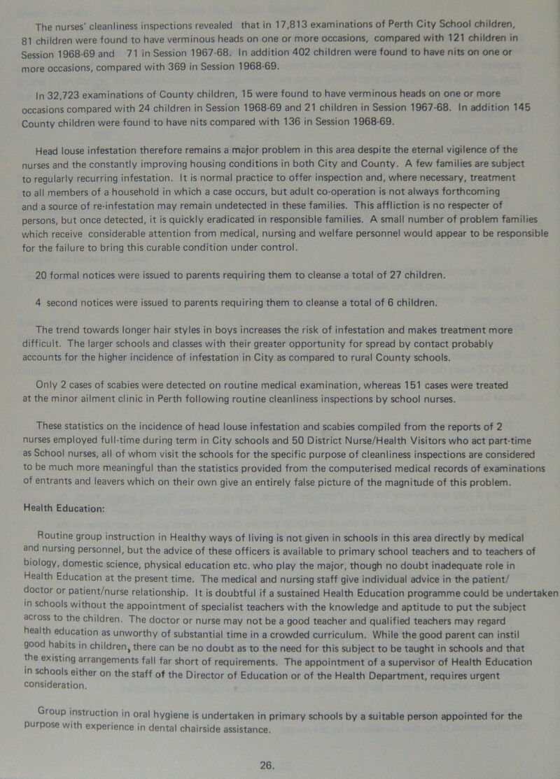 The nurses' cleanliness inspections revealed that in 17,813 examinations of Perth City School children, 81 children were found to have verminous heads on one or more occasions, compared with 121 children in Session 1968-69 and 71 in Session 1967-68. In addition 402 children were found to have nits on one or more occasions, compared with 369 in Session 1968-69. In 32,723 examinations of County children, 15 were found to have verminous heads on one or more occasions compared with 24 children in Session 1968-69 and 21 children in Session 1967-68. In addition 145 County children were found to have nits compared with 136 in Session 1968-69. Head louse infestation therefore remains a major problem in this area despite the eternal vigilence of the nurses and the constantly improving housing conditions in both City and County. A few families are subject to regularly recurring infestation. It is normal practice to offer inspection and, where necessary, treatment to all members of a household in which a case occurs, but adult co-operation is not always forthcoming and a source of re-infestation may remain undetected in these families. This affliction is no respecter of persons, but once detected, it is quickly eradicated in responsible families. A small number of problem families which receive considerable attention from medical, nursing and welfare personnel would appear to be responsible for the failure to bring this curable condition under control. 20 formal notices were issued to parents requiring them to cleanse a total of 27 children. 4 second notices were issued to parents requiring them to cleanse a total of 6 children. The trend towards longer hair styles in boys increases the risk of infestation and makes treatment more difficult. The larger schools and classes with their greater opportunity for spread by contact probably accounts for the higher incidence of infestation in City as compared to rural County schools. Only 2 cases of scabies were detected on routine medical examination, whereas 151 cases were treated at the minor ailment clinic in Perth following routine cleanliness inspections by school nurses. These statistics on the incidence of head louse infestation and scabies compiled from the reports of 2 nurses employed full-time during term in City schools and 50 District Nurse/Health Visitors who act part-time as School nurses, all of whom visit the schools for the specific purpose of cleanliness inspections are considered to be much more meaningful than the statistics provided from the computerised medical records of examinations of entrants and leavers which on their own give an entirely false picture of the magnitude of this problem. Health Education: Routine group instruction in Healthy ways of living is not given in schools in this area directly by medical and nursing personnel, but the advice of these officers is available to primary school teachers and to teachers of biology, domestic science, physical education etc. who play the major, though no doubt inadequate role in Health Education at the present time. The medical and nursing staff give individual advice in the patient/ doctor or patient/nurse relationship. It is doubtful if a sustained Health Education programme could be undertaken in schools without the appointment of specialist teachers with the knowledge and aptitude to put the subject across to the children. The doctor or nurse may not be a good teacher and qualified teachers may regard health education as unworthy of substantial time in a crowded curriculum. While the good parent can instil good habits in children, there can be no doubt as to the need for this subject to be taught in schools and that the existing arrangements fall far short of requirements. The appointment of a supervisor of Health Education in schools either on the staff of the Director of Education or of the Health Department, requires urgent consideration. Group instruction in oral hygiene is undertaken in primary schools by a suitable person appointed for the purpose with experience in dental chairside assistance.