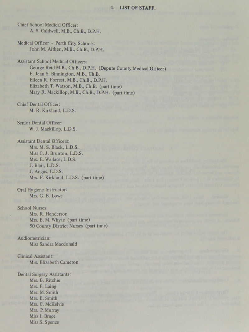 Chief School Medical Officer: A. S. Caldwell, M.B., Ch.B., D.P.H. Medical Officer - Perth City Schools: John M. Aitken, M.B., Ch.B., D.P.H. Assistant School Medical Officers: George Reid M.B., Ch.B., D.P.H. (Depute County Medical Officer) E. Jean S. Binnington, M.B., Ch.B. Eileen R. Forrest, M.B., Ch.B., D.P.H. Elizabeth T. Watson, M.B., Ch.B. (part time) Mary R. Mackillop, M.B., Ch.B., D.P.H. (part time) Chief Dental Officer: M. R. Kirkland, L.D.S. Senior Dental Officer: W. J. Mackillop, L.D.S. Assistant Dental Officers: Mrs. M. S. Black, L.D.S. Miss C. J. Brunton, L.D.S. Mrs. E. Wallace, L.D.S. J. Blair, L.D.S. J. Angus, L.D.S. Mrs. F. Kirkland, L.D.S. (part time) Oral Hygiene Instructor: Mrs. G. B. Lowe School Nurses: Mrs. R. Henderson Mrs. E. M. Whyte (part time) 50 County District Nurses (part time) Audiometrician: Miss Sandra Macdonald Clinical Assistant: Mrs. Elizabeth Cameron Dental Surgery Assistants: Mrs. B. Ritchie Mrs. P. Laing Mrs. M. Smith Mrs. E. Smith Mrs. C. McKelvie Mrs. P. Murray Miss I. Bruce Miss S. Spence