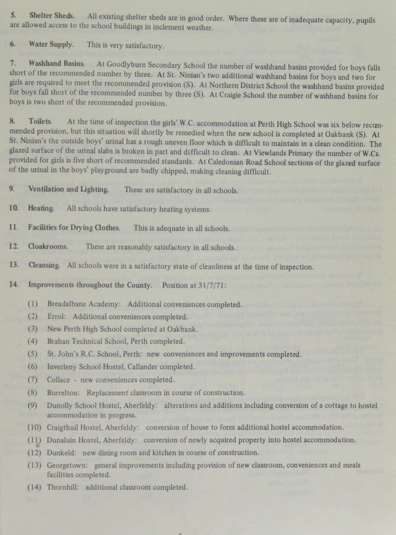 are allowed access to the school buildings in inclement weather. 6. Water Supply. This is very satisfactory. Washhand Basins. At Goodlyburn Secondary School the number of washhand basins provided for boys falls short of the recommended number by three. At St. Ninian’s two additional washhand basins for boys and two for girls are required to meet the recommended provision (S). At Northern District School the washhand basins provided for boys fall short of the recommended number by three (S). At Craigie School the number of washhand basins for boys is two short of the recommended provision. Toilets. At the time of inspection the girls W.C. accommodation at Perth High School was six below recan- mended provision, but this situation will shortly be remedied when the new school is completed at Oakbank (S). At St. Ninian s the outside boys urinal has a rough uneven floor which is difficult to maintain in a clean condition. The glazed surface of the urinal slabs is broken in part and difficult to clean. At Viewlands Primary the number of W.Cs. provided for girls is five short of recommended standards. At Caledonian Road School sections of the glazed surface of the urinal in the boys’ playground are badly chipped, making cleaning difficult. 9. Ventilation and Lighting. These are satisfactory in all schools. 10. Heating. All schools have satisfactory heating systems. 11. Facilities for Drying Clothes. This is adequate in all schools. 12. Cloakrooms. These are reasonably satisfactory in all schools. 13. Cleansing. All schools were in a satisfactory state of cleanliness at the time of inspection. 14. Improvements throughout the County. Position at 31/7/71: (1) Breadalbane Academy: Additional conveniences completed. (2) Errol: Additional conveniences completed. (3) New Perth High School completed at Oakbank. (4) Brahan Technical School, Perth completed. (5) St. John’s R.C. School, Perth: new conveniences and improvements completed. (6) Inverleny School Hostel, Callander completed. (7) Collace - new conveniences completed. (8) Burrelton: Replacement classroom in course of construction. (9) Dunolly School Hostel, Aberfeldy: alterations and additions including conversion of a cottage to hostel accommodation in progress. (10) Craigthuil Hostel, Aberfeldy: conversion of house to form additional hostel accommodation. (11) Dunaluin Hostel, Aberfeldy: conversion of newly acquired property into hostel accommodation. (12) Dunkeld: new dining room and kitchen in course of construction. (13) Georgetown: general improvements including provision of new classroom, conveniences and meals facilities completed. (14) Thornhill: additional classroom completed.
