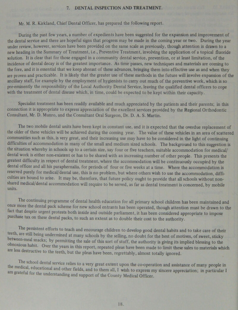 7. DENTAL INSPECTION AND TREATMENT. Mr. M. R. Kirkland, Chief Dental Officer, has prepared the following report. During the past few years, a number of expedients have been suggested for the expansion and improvement of the dental service and there are hopeful signs that progress may be made in the coming year or two. During the year under review, however, services have been provided on the same scale as previously, though attention is drawn to a new heading in the Summary of Treatment, i.e., Preventive Treatment, involving the application of a topical fluoride solution. It is clear that for those engaged in a community dental service, prevention, or at least limitation, of the incidence of dental decay is of the greatest importance. As time passes, new techniques and materials are coming to the fore, and it is essential that we keep abreast of these advances, bringing them into effective use as and when they are proven and practicable. It is likely that the greater use of these methods in the future will involve expansion of the ancillary staff, for example by the employment of hygienists to carry out much of the preventive work, which is so pre-eminently the responsibility of the Local Authority Dental Service, leaving the qualified dental officers to cope with the treatment of dental disease which, in time, could be expected to be kept within their capacity. Specialist treatment has been readily available and much appreciated by the patients and their parents; in this connection it is appropriate to express appreciation of the excellent services provided by the Regional Orthodontic Consultant, Mr. D. Munro, and the Consultant Oral Surgeon, Dr. D. A. S. Martin. The two mobile dental units have been kept in constant use, and it is expected that the overdue replacement of the older of these vehicles will be achieved during the coming year. The value of these vehicles in an area of scattered communities such as this, is very great, and their increasing use may have to be considered in the light of continuing difficulties of accommodation in many of the small and medium sized schools. The background to this suggestion is the situation whereby in schools up to a certain size, say four or five teachers, suitable accommodation for medical/ dental work is either non-existent or has to be shared with an increasing number of other people. This presents the greatest difficulty in respect of dental treatment, where the accommodation will be continuously occupied by the dental officer and all his paraphernalia, for periods of four or five weeks at a time. Where the accommodation is reserved purely for medical/dental use, this is no problem, but where others wish to use the accommodation, diffi- culties are bound to arise. It may be, therefore, that future policy ought to provide that all schools without non- shared medical/dental accommodation will require to be served, as far as dental treatment is concerned, by mobile units. The continuing programme of dental health education for all primary school children has been maintained and once more the dental pack scheme for new school entrants has been operated, though attention must be drawn to the act that despite urgent protests both inside and outside parliament, it has been considered appropriate to impose purchase tax on these dental packs, to such an extent as to double their cost to the authority. The persistent efforts to teach and encourage children to develop good dental habits and to take care of their eet , are still being undermined at many schools by the selling, no doubt for the best of motives, of sweet, sticky e ween meal snacks, by permitting the sale of this sort of stuff, the authority is giving its implied blessing to the arp ,0XJ°US Over the years in this report, repeated pleas have been made to limit these sales to materials which ess estructive to the teeth, but the pleas have been, regrettably, almost totally ignored. the medT ^enta* serv*ce relies to a very great extent upon the co-operation and assistance of many people in am eratpfni V* u‘'d,‘ona' an(l other fields, and to them all, I wish to express my sincere appreciation; in particular 1 g for the understanding and support of the County Medical Officer.