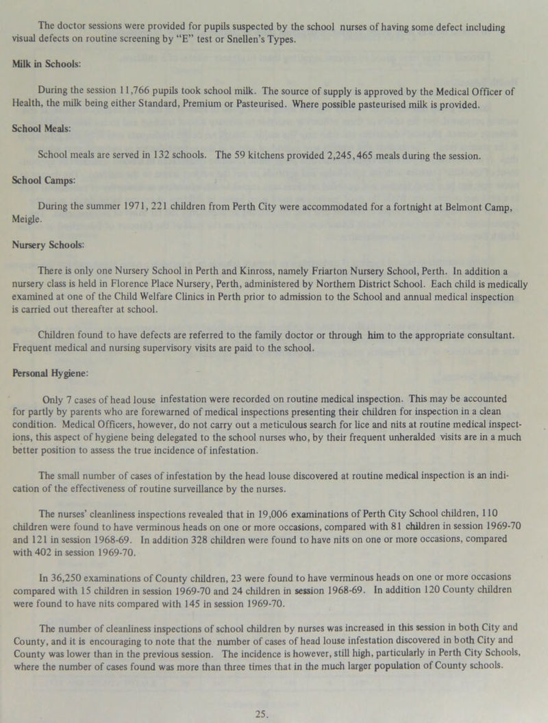 The doctor sessions were provided for pupils suspected by the school nurses of having some defect including visual defects on routine screening by “E” test or Snellen’s Types. Milk in Schools: During the session 11,766 pupils took school milk. The source of supply is approved by the Medical Officer of Health, the milk being either Standard, Premium or Pasteurised. Where possible pasteurised milk is provided. School Meals: School meals are served in 132 schools. The 59 kitchens provided 2,245,465 meals during the session. School Camps: During the summer 1971,221 children from Perth City were accommodated for a fortnight at Belmont Camp, Meigle. Nursery Schools: There is only one Nursery School in Perth and Kinross, namely Friarton Nursery School, Perth. In addition a nursery class is held in Florence Place Nursery, Perth, administered by Northern District School. Each child is medically examined at one of the Child Welfare Clinics in Perth prior to admission to the School and annual medical inspection is carried out thereafter at school. Children found to have defects are referred to the family doctor or through him to the appropriate consultant. Frequent medical and nursing supervisory visits are paid to the school. Personal Hygiene: Only 7 cases of head louse infestation were recorded on routine medical inspection. This may be accounted for partly by parents who are forewarned of medical inspections presenting their children for inspection in a clean condition. Medical Officers, however, do not carry out a meticulous search for lice and nits at routine medical inspect- ions, this aspect of hygiene being delegated to the school nurses who, by their frequent unheralded visits are in a much better position to assess the true incidence of infestation. The small number of cases of infestation by the head louse discovered at routine medical inspection is an indi- cation of the effectiveness of routine surveillance by the nurses. The nurses’ cleanliness inspections revealed that in 19,006 examinations of Perth City School children, 110 children were found to have verminous heads on one or more occasions, compared with 81 children in session 1969-70 and 121 in session 1968-69. In addition 328 children were found to have nits on one or more occasions, compared with 402 in session 1969-70. In 36,250 examinations of County children, 23 were found to have verminous heads on one or more occasions compared with 15 children in session 1969-70 and 24 children in session 1968-69. In addition 120 County children were found to have nits compared with 145 in session 1969-70. The number of cleanliness inspections of school children by nurses was increased in this session in both City and County, and it is encouraging to note that the number of cases of head louse infestation discovered in both City and County was lower than in the previous session. The incidence is however, still high, particularly in Perth City Schools, where the number of cases found was more than three times that in the much larger population of County schools.