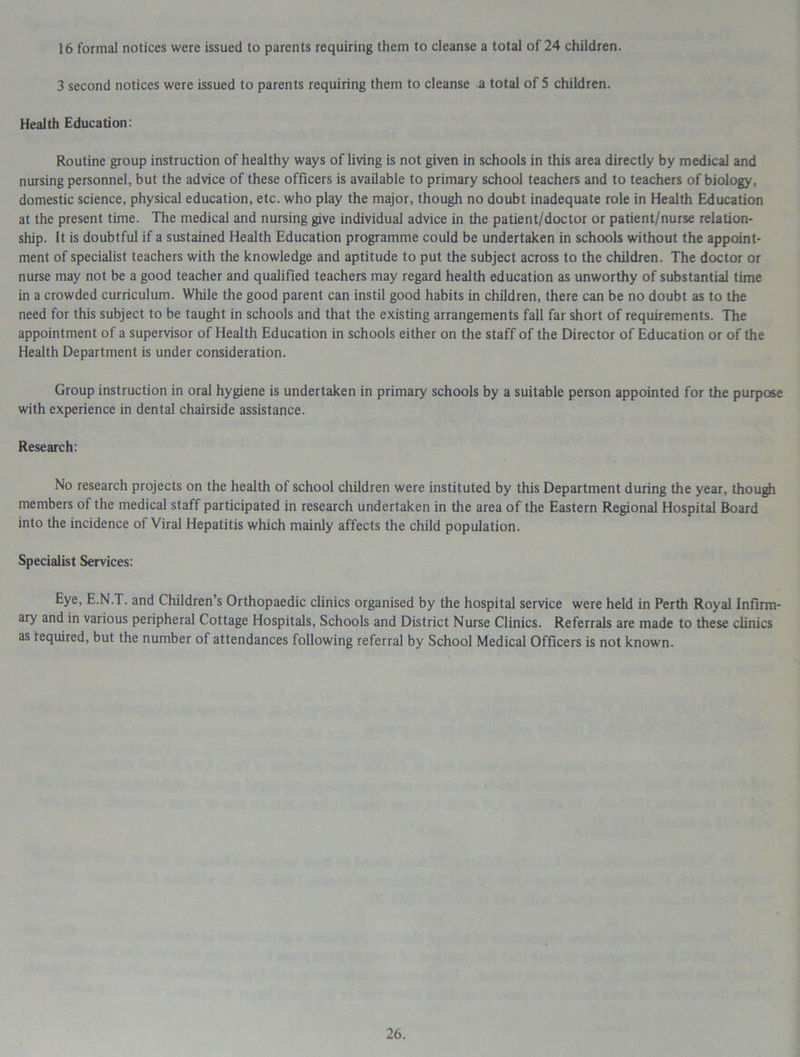 16 formal notices were issued to parents requiring them to cleanse a total of 24 children. 3 second notices were issued to parents requiring them to cleanse a total of 5 children. Health Education: Routine group instruction of healthy ways of living is not given in schools in this area directly by medical and nursing personnel, but the advice of these officers is available to primary school teachers and to teachers of biology, domestic science, physical education, etc. who play the major, though no doubt inadequate role in Health Education at the present time. The medical and nursing give individual advice in the patient/doctor or patient/nurse relation- ship. It is doubtful if a sustained Health Education programme could be undertaken in schools without the appoint- ment of specialist teachers with the knowledge and aptitude to put the subject across to the children. The doctor or nurse may not be a good teacher and qualified teachers may regard health education as unworthy of substantial time in a crowded curriculum. While the good parent can instil good habits in children, there can be no doubt as to the need for this subject to be taught in schools and that the existing arrangements fall far short of requirements. The appointment of a supervisor of Health Education in schools either on the staff of the Director of Education or of the Health Department is under consideration. Group instruction in oral hygiene is undertaken in primary schools by a suitable person appointed for the purpose with experience in dental chairside assistance. Research: No research projects on the health of school children were instituted by this Department during the year, though members of the medical staff participated in research undertaken in the area of the Eastern Regional Hospital Board into the incidence of Viral Hepatitis which mainly affects the child population. Specialist Services: Eye, E.N.T. and Children’s Orthopaedic clinics organised by the hospital service were held in Perth Royal Infirm- ary and in various peripheral Cottage Hospitals, Schools and District Nurse Clinics. Referrals are made to these clinics as required, but the number of attendances following referral by School Medical Officers is not known.