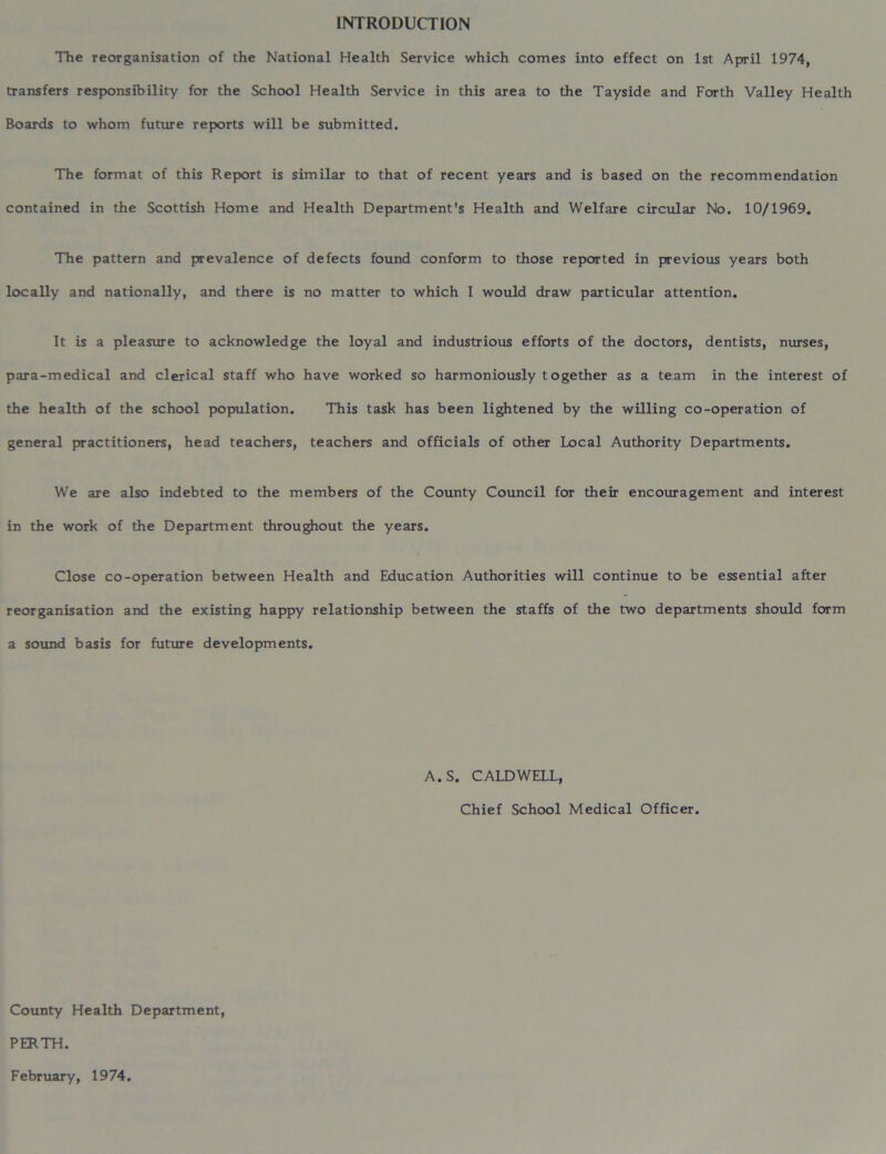 INTRODUCTION The reorganisation of the National Health Service which comes into effect on 1st April 1974, transfers responsibility for the School Health Service in this area to the Tayside and Forth Valley Health Boards to whom future reports will be submitted. The format of this Report is similar to that of recent years and is based on the recommendation contained in the Scottish Home and Health Department's Health and Welfare circular No. 10/1969. The pattern and prevalence of defects found conform to those reported in previous years both locally and nationally, and there is no matter to which I would draw particular attention. It is a pleasure to acknowledge the loyal and industrious efforts of the doctors, dentists, nurses, para-medical and clerical staff who have worked so harmoniously together as a team in the interest of the health of the school population. This task has been lightened by the willing co-operation of general practitioners, head teachers, teachers and officials of other Local Authority Departments. We are also indebted to the members of the County Council for their encouragement and interest in the work of the Department throughout the years. Close co-operation between Health and Education Authorities will continue to be essential after reorganisation and the existing happy relationship between the staffs of the two departments should form a sound basis for future developments. A. S. CALDWELL, Chief School Medical Officer. County Health Department, PERTH. February, 1974.