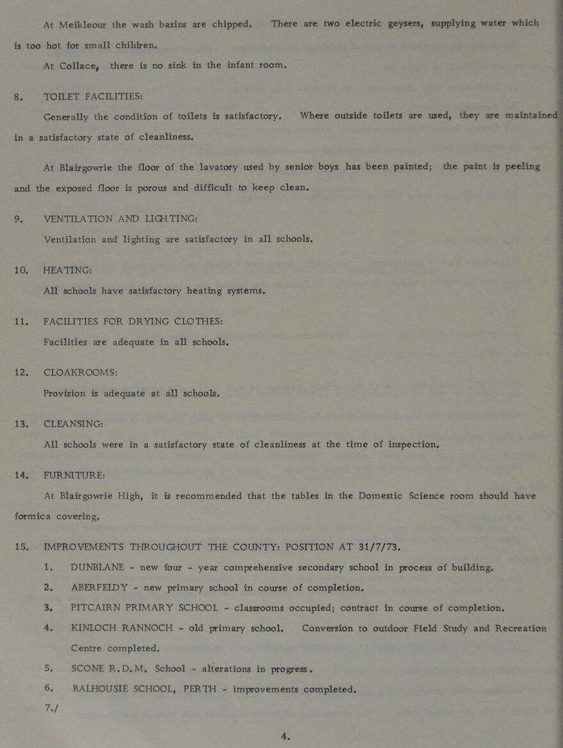 At Meikleour the wash basins are chipped. There are two electric geysers, supplying water which is too hot for small children. At Collace, there is no sink in the infant room. 1 8. TOILET FACILITIES: Generally the condition of toilets is satisfactory. Where outside toilets are used, they are maintained in a satisfactory state of cleanliness. At Blairgowrie the floor of the lavatory used by senior boys has been painted; the paint is peeling and the exposed floor is porous and difficult to keep clean. 9. VENTILATION AND LIOITING: Ventilation and lighting are satisfactory in all schools. 10. HEATING: All schools have satisfactory heating systems. 11. FACILITIES FOR DRYING CLOTHES: Facilities are adequate in all schools. 12. CLOAKROOMS: Provision is adequate at all schools. 13. CLEANSING: All schools were in a satisfactory state of cleanliness at the time of inspection. 14. FURNITURE: At Blairgowrie High, it is recommended that the tables in the Domestic Science room should have formica covering. 15. IMPROVEMENTS THROUGHOUT THE COUNTY: POSITION AT 31/7/73. 1. DUNBLANE - new four - year comprehensive secondary school in process of building. 2. ABERFELDY - new primary school in course of completion. 3. PITCAIRN PRIMARY SCHOOL - classrooms occupied; contract in course of completion. 4. KINLOCH RANNOCH - old primary school. Conversion to outdoor Field Study and Recreation Centre completed. 5. SCONE R.D.M. School - alterations in progress. 6. BALHOUSIE SCHOOL, PERTH - improvements completed. 7. /