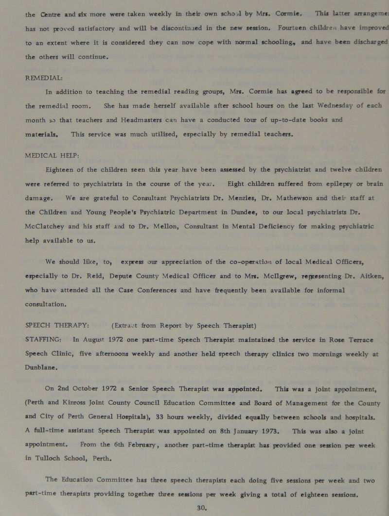 the Centre and six more were taken weekly in their own school by Mrs. Cormie. This latter arrangemei has not proved satisfactory and will be discontinued in the new session. Fourteen children have improved to an extent where it is considered they can now cope with normal schooling, and have been discharged the others will continue. REMEDIAL: In addition to teaching the remedial reading groups, Mrs. Cormie has agreed to be responsible for the remedial room. She has made herself available after school hours on the last Wednesday of each month so that teachers and Headmasters can have a conducted tour of up-to-date books and materials. This service was much utilised, especially by remedial teachers. MEDICAL HELP: Eighteen of the children seen this year have been assessed by the psychiatrist and twelve children were referred to psychiatrists in the course of the year. Eight children suffered from epilepsy or brain damage. We are grateful to Consultant Psychiatrists Dr. Menzies, Dr. Mathewson and thei- staff at the Children and Young People's Psychiatric Department in Dundee, to our local psychiatrists Dr. McClatchey and his staff and to Dr. Mellon, Consultant in Mental Deficiency for making psychiatric help available to us. We should like, to, express our appreciation of the co-operation of local Medical Officers, especially to Dr. Reid, Depute County Medical Officer and to Mrs. Mcllgrew, representing Dr. Aitken, who have attended all the Case Conferences and have frequently been available for informal consultation. SPEECH THERAPY: (Extract from Report by Speech Therapist) STAFFING: In August 1972 one part-time Speech Therapist maintained the service in Rose Terrace Speech Clinic, five afternoons weekly and another held speech therapy clinics two mornings weekly at Dunblane. On 2nd October 1972 a Senior Speech Therapist was appointed. This was a joint appointment, (Perth and Kinross Joint County Council Education Committee and Board of Management for the County and City of Perth General Hospitals), 33 hours weekly, divided equally between schools and hospitals. A full-time assistant Speech Therapist was appointed on 8th January 1973. This was also a joint apjpointment. From the 6th February, another part-time therapist has provided one session per week in Tulloch School, Perth. The Education Committee has three speech therapists each doing five sessions per week and two part-time therapists providing together three sessions per week giving a total of eighteen sessions.