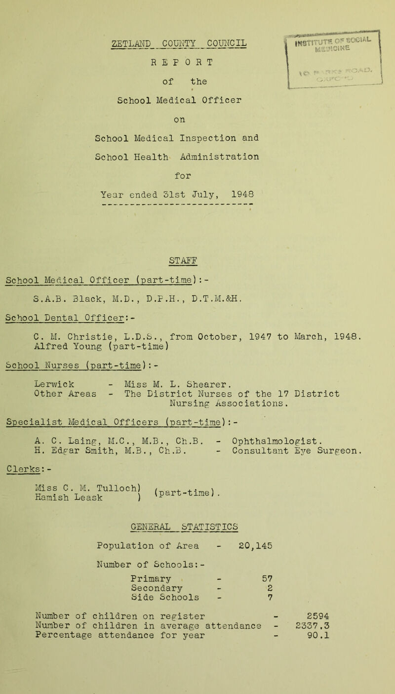 ZETLAND COUNTY COUNCIL School Medical Officer on School Medical Inspection and School Health Administration for Year ended 51st July, 1948 STAFF School Medical Officer (part-time):- S.A.B. Black, M.D., D.F.H., D.T.M.&H. School Dental Officer:- C. M. Christie, L.D.S., from October, 1947 to March, 1948. Alfred Young (part-time) School Nurses (part-time):- Lerwick - Miss M. L. Shearer. Other Areas - The District Nurses of the 17 District Nursing Associations. Specialist Medical Officers (part-time):- A. C. Laing, M.C., M.B., Ch.B. - Ophthalmologist. H. Edgar Smith, M.B., Ch.B. - Consultant Eye Surgeon. Clerks:- Miss C. M. Tulloch) Kamish Leask ) (part-time). GENERAL STATISTICS Population of Area - 20,145 Number of Schools:- Primary - 57 Secondary - 2 Side Schools - 7 Number of children on register Number of children in average attendance Percentage attendance for year 2594 2337,3 90.1