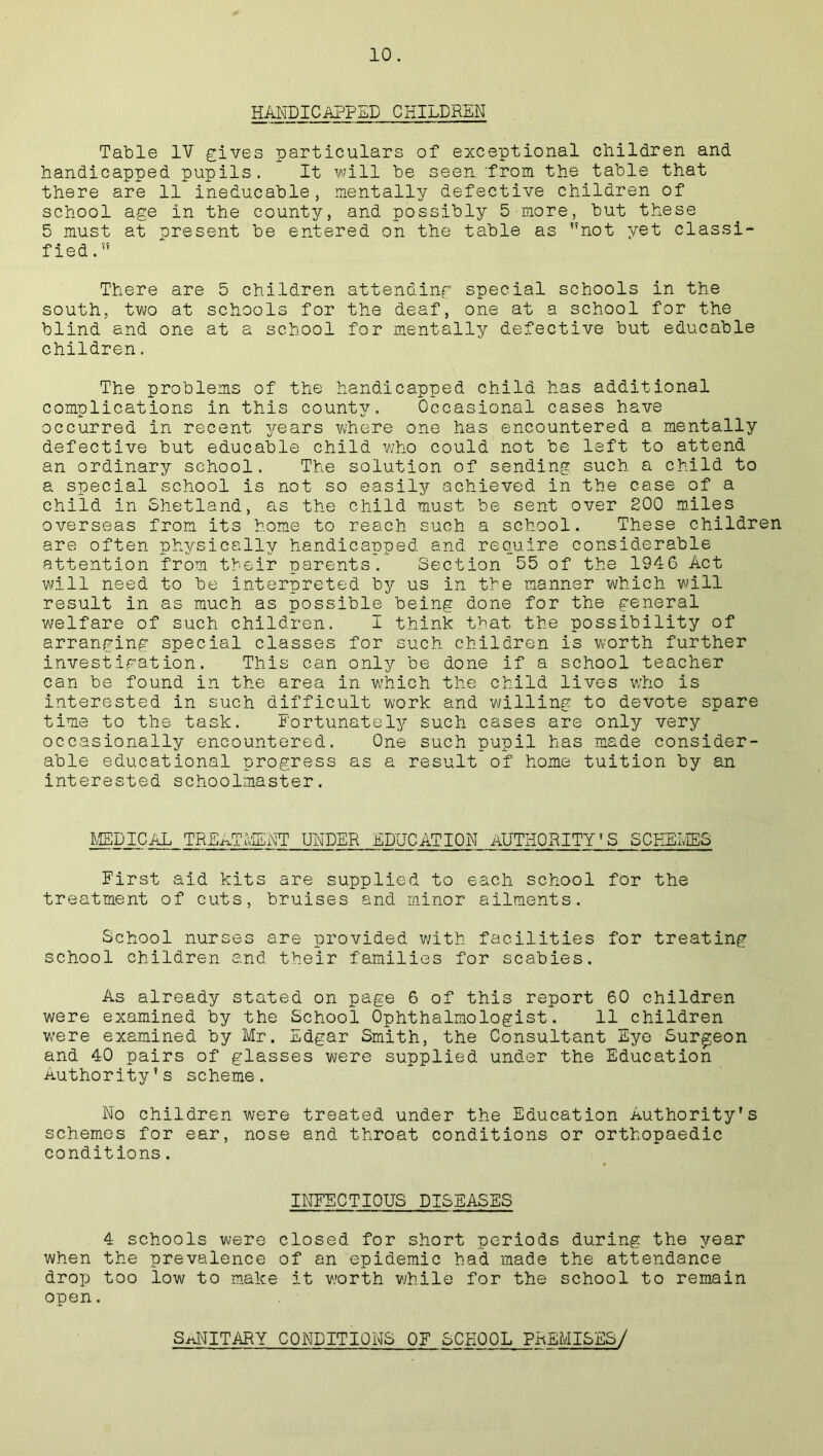 HANDICAPPED CHILDREN Table IV gives particulars of exceptional children and handicapped pupils. It will be seen.'from the table that there are 11 ineducable, mentally defective children of school age in the county, and possibly 5 more, but these 5 must at oresent be entered on the table as not yet classi- fied. There are 5 children attending special schools in the south, two at schools for the deaf, one at a school for the blind and one at a school for mentally defective but educable children. The problems of the handicapped child has additional complications in this county. Occasional cases have occurred in recent years where one has encountered a mentally defective but educable child who could not be left to attend an ordinary school. The solution of sending such a child to a special school is not so easily achieved in the case of a child in Shetland, as the child must be sent over 200 miles overseas from its home to reach such a school. These children are often physically handicapped and require considerable attention from their parents. Section 55 of the 1946 Act will need to be interpreted by us in the manner which will result in as much as possible being done for the general welfare of such children. I think that the possibility of arranging special classes for such children is worth further investigation. This can only be done if a school teacher can be found in the area in which the child lives who is interested in such difficult work and willing to devote spare time to the task. Fortunately such cases are only very occasionally encountered. One such pupil has made consider- able educational progress as a result of home tuition by an interested schoolmaster. MEDICAL TREATMENT UNDER EDUCATION AUTHORITY’S SCHEMES First aid kits are supplied to each school for the treatment of cuts, bruises and minor ailments. School nurses are provided with facilities for treating school children and their families for scabies. As already stated on page 6 of this report 60 children were examined by the School Ophthalmologist. ll_children were examined by Mr. Edgar Smith, the Consultant Eye Surgeon and 40 pairs of glasses were supplied under the Education Authority’s scheme. No children were treated under the Education Authority’s schemes for ear, nose and throat conditions or orthopaedic conditions. INFECTIOUS DISEASES 4 schools were closed for short periods during the year when the prevalence of an epidemic had made the attendance drop too low to make it worth while for the school to remain open. SANITARY CONDITIONS OF SCHOOL PREMISES/