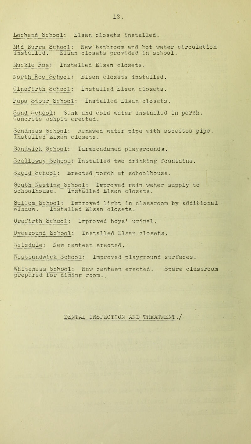 Lochend School: Elsan closets installed. Mid Burra School: New bathroom and hot water circulation installed. Elsan closets provided in school. Muckle Roe: Installed Elsan closets. North Roe School; Elsan closets installed. Qlnafirth School: Installed Elsan closets. Papa Stour School: Installed ulsan closets. Sand School: Sink and cold water installed in porch. Concrete ashpit erected. Sandness School: Renewed water pipe with asbestos pipe. Installed Elsan closets. Sandwick Schoo1: Tarmacadarned playgrounds. Scalloway School: Installed two drinking fountains. Skeld School; Erected porch at schoolhouse. South Nesting School: Improved rain v/ater supply to schoolhouse. Installed Elsan closets. Sullom School: Improved light in classroom by additional window. Installed Elsan closets. Urafirth School: Improved boys' urinal. Uyeasound School: Installed Elsan closets. V/e is dale: New canteen erected. Westsandwich School: Improved playground surfaces. Whiteness School: New canteen erected. Spare classroom prepared for dining room. DENTAL INSPECTION AND TREATMENT./