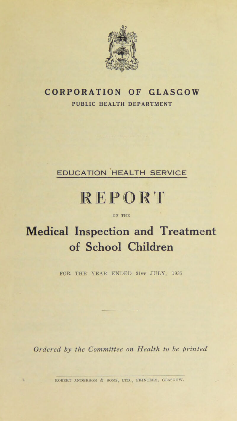 CORPORATION OF GLASGOW PUBLIC HEALTH DEPARTMENT EDUCATION HEALTH SERVICE REPORT ON THE Medical Inspection and Treatment of School Children FOR THE YEAR ENDED 31st JULY, 1935 Ordered by the Committee on Health to be printed ROBERT ANDERSON & SONS, LTD., PRINTERS, GLASGOW.