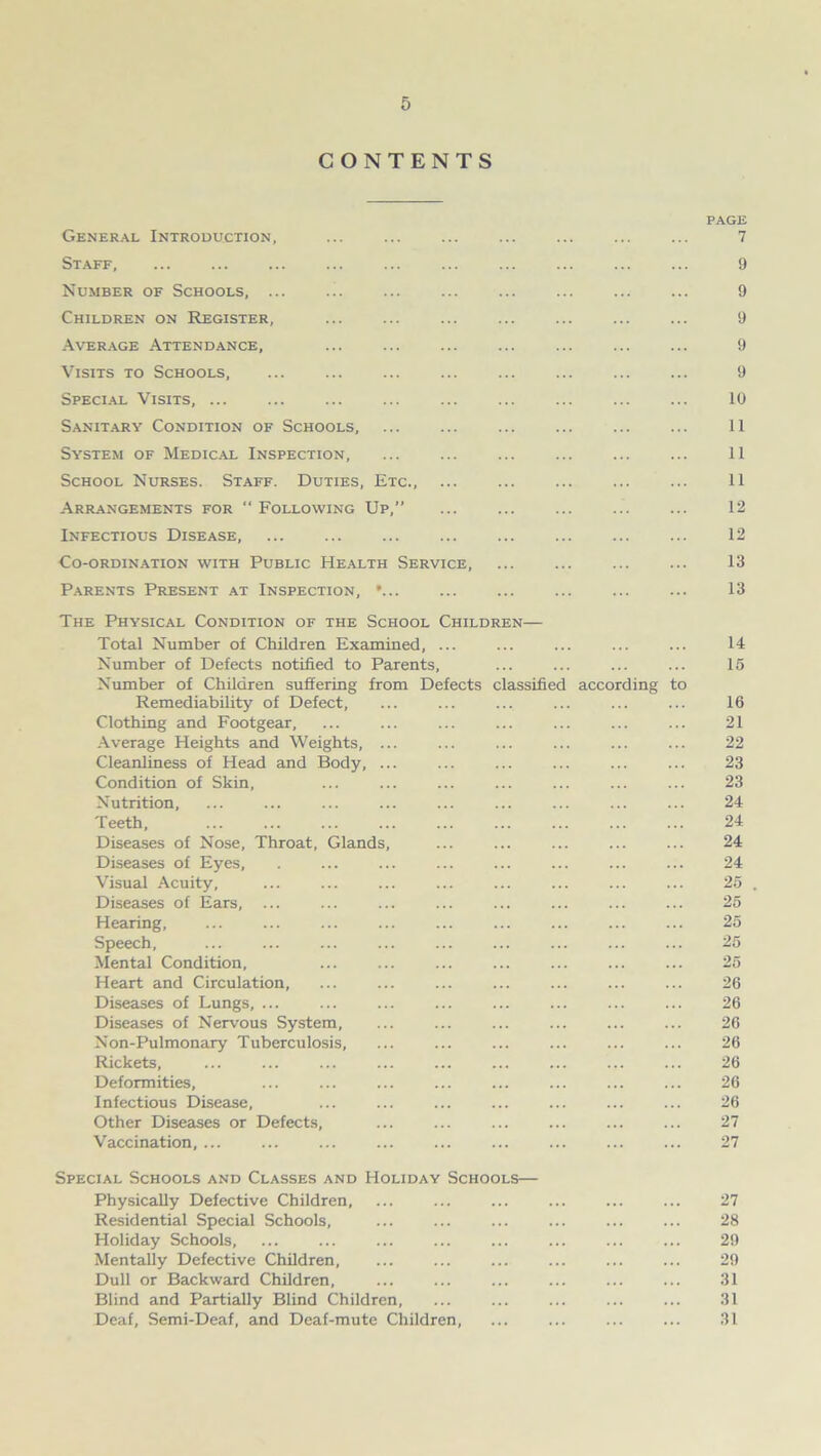 CONTENTS PAGE General Introduction, 7 Staff, 9 Number of Schools, ... ... 9 Children on Register, ... ... ... ... ... 9 Average Attendance, ... ... ... ... ... 9 Visits to Schools, ... ... ... ... 9 Special Visits, ... ... ... ... ... 10 Sanitary Condition of Schools, ... ... 11 System of Medical Inspection, ... ... ... ... ... ... 11 School Nurses. Staff. Duties, Etc., ... ... ... 11 Arrangements for “ Following Up,” ... 12 Infectious Disease, ... ... ... ... 12 Co-ordination with Public Health Service, ... ... 13 Parents Present at Inspection, •... 13 The Physical Condition of the School Children— Total Number of Children Examined, ... ... ... ... ... 14 Number of Defects notified to Parents, ... ... ... ... 15 Number of Children suffering from Defects classified according to Remediability of Defect, ... ... ... ... ... ... 16 Clothing and Footgear, ... ... ... ... ... ... ... 21 Average Heights and Weights, ... ... ... ... ... ... 22 Cleanliness of Head and Body, ... ... ... ... 23 Condition of Skin, ... ... ... ... ... ... ... 23 Nutrition, ... ... ... ... ... ... ... 24 Teeth, 24 Diseases of Nose, Throat, Glands, ... ... ... ... ... 24 Diseases of Eyes, . ... ... ... ... ... ... ... 24 Visual Acuity, ... ... ... ... ... ... ... ... 25 . Diseases of Ears, ... ... ... ... ... ... ... ... 25 Hearing, ... 25 Speech, ... ... ... ... ... ... ... ... ... 25 Mental Condition, ... ... ... ... ... ... ... 25 Heart and Circulation, ... ... ... ... ... ... ... 26 Diseases of Lungs, ... ... ... ... ... ... ... ... 26 Diseases of Nervous System, ... ... ... ... ... ... 26 Non-Pulmonary Tuberculosis, ... ... ... ... ... ... 26 Rickets, ... ... ... ... ... ... ... ... ... 26 Deformities, ... ... ... ... ... ... ... ... 26 Infectious Disease, ... 26 Other Diseases or Defects, 27 Vaccination, ... ... 27 Special Schools and Classes and Holiday Schools— Physically Defective Children, ... ... ... ... ... ... 27 Residential Special Schools, ... ... ... ... ... ... 28 Holiday Schools, ... 29 Mentally Defective Children, 29 Dull or Backward Children, 31 Blind and Partially Blind Children, ... 31 Deaf, Semi-Deaf, and Deaf-mute Children, ... ... ... ... 31