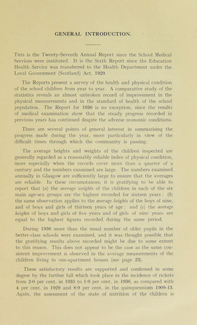 GENERAL INTRODUCTION. This is the Twenty-Seventh Annual Report since the School Medical Services were instituted. It is the Sixth Report since the Education Health Service was transferred to the Health Department under the Local Government (Scotland) Act, 1929. The Reports present a survey of the health and physical condition of the school children from year to year. A comparative study of the statistics reveals an almost unbroken record of improvement in the physical measurements and in the standard of health of the school population. The Report for 1936 is no exception, since the results of medical examination show that the steady progress recorded in previous years has continued despite the adverse economic conditions. There are several points of general interest in summarising the progress made during the year, more particularly in view of the difficult times through which the community is passing. The average heights and weights of the children inspected are generally regarded as a reasonably reliable index of physical condition, more especially when the records cover more than a quarter of a century and the numbers examined are large. The numbers examined annually in Glasgow are sufficiently large to ensure that the averages are reliable. In these circumstances, it is gratifying to be able to report that (a) the average weights of the children in each of the six main age-sex groups are the highest recorded for sixteen years ; (b) the same observation applies to the average heights of the boys of nine, and of boys and girls of thirteen years of age ; and (c) the average heights of boys and girls of five years and of girls of nine years are equal to the highest figures recorded during the same period. During 1936 more than the usual number of older pupils in the better-class schools were examined, and it was thought possible that the gratifying results above recorded might be due to some extent to this reason. This does not appear to be the case as the same con- sistent improvement is observed in the average measurements of the children living in one-apartment houses (see page 23). These satisfactory results are supported and confirmed in some degree by the further fall which took place in the incidence of rickets from 2-0 per cent, in 1935 to 1-9 per cent, in 1936, as compared with 4 per cent, in 1929 and 8-9 per cent, in the quinquennium 1909-13. Again, the assessment of the state of nutrition of the children is