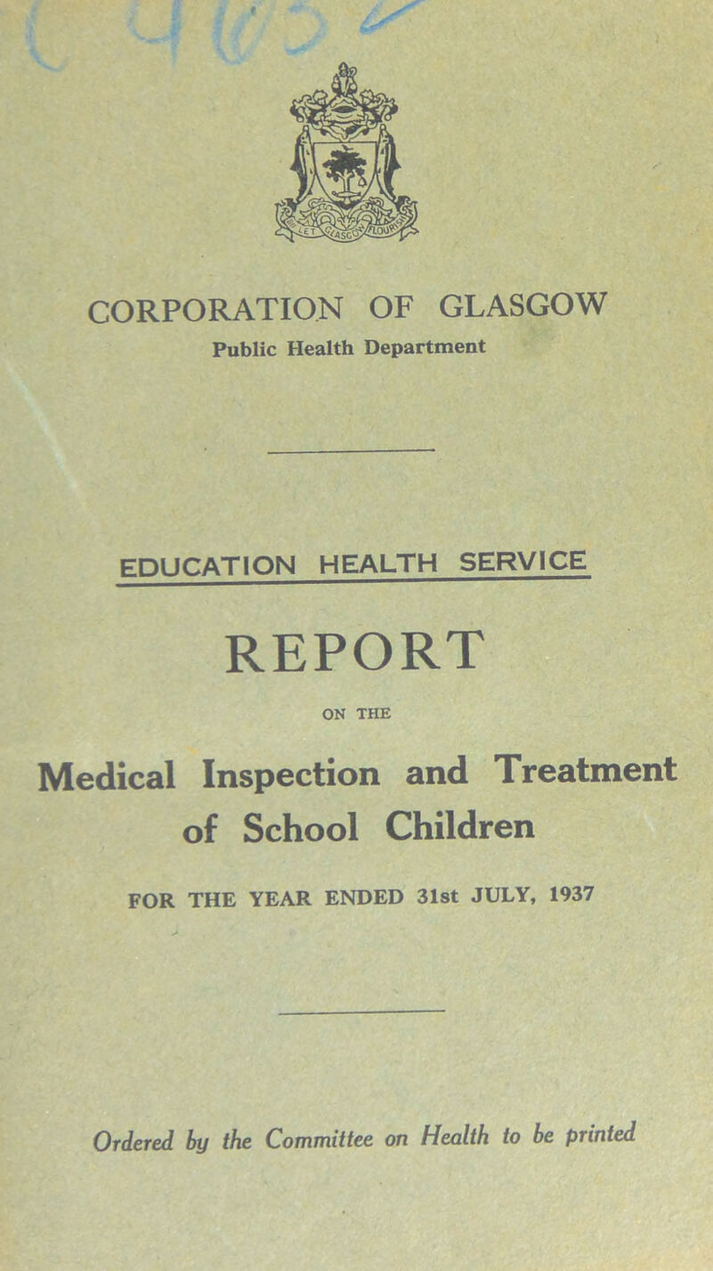 I CORPORATION OF GLASGOW Public Health Department EDUCATION HEALTH SERVICE REPORT ON THE Medical Inspection and Treatment of School Children FOR THE YEAR ENDED 31st JULY, 1937 Ordered by the Committee on Health to be printed