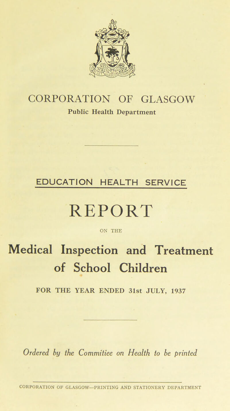 CORPORATION OF GLASGOW Public Health Department EDUCATION HEALTH SERVICE REPORT ON THE Medical Inspection and Treatment of School Children FOR THE YEAR ENDED 31st JULY, 1937 Ordered by the Committee on Health to be printed CORPORATION OF GLASGOW—PRINTING AND STATIONERY DEPARTMENT