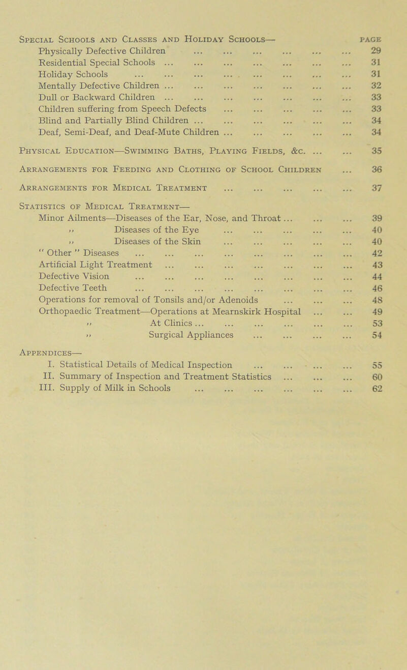 Special Schools and Classes and Holiday Schools— page Physically Defective Children ... ... ... ... ... ... 29 Residential Special Schools ... ... ... ... ... ... ... 31 Holiday Schools ... ... ... ... ... ... ... ... 31 Mentally Defective Children ... ... ... ... ... ... ... 32 Dull or Backward Children ... ... ... ... ... ... ... 33 Children suffering from Speech Defects ... ... ... ... ... 33 Blind and Partially Blind Children ... ... ... ... ... ... 34 Deaf, Semi-Deaf, and Deaf-Mute Children ... ... ... ... ... 34 Physical Education—Swimming Baths, Playing Fields, &c. ... ... 35 Arrangements for Feeding and Clothing of School Children ... 36 Arrangements for Medical Treatment 37 Statistics of Medical Treatment— Minor Ailments—Diseases of the Ear, Nose, and Throat... ... ... 39 >> Diseases of the Eye ... ... ... ... ... 40 >■ Diseases of the Skin ... ... ... ... ... 40  Other ” Diseases ... ... ... ... ... ... 42 Artificial Light Treatment ... ... ... ... ... ... ... 43 Defective Vision ... ... ... ... ... ... ... ... 44 Defective Teeth ... ... ... ... ... ... ... ... 46 Operations for removal of Tonsils and/or Adenoids ... ... ... 48 Orthopaedic Treatment—Operations at Mearnslcirk Hospital ... ... 49 >> At Clinics... ... ... ... ... ... 53 >> Surgical Appliances ... ... ... ... 54 Appendices— I. Statistical Details of Medical Inspection ... ... ... ... 55 II. Summary of Inspection and Treatment Statistics ... ... ... 60 III. Supply of Milk in Schools ... ... ... 62