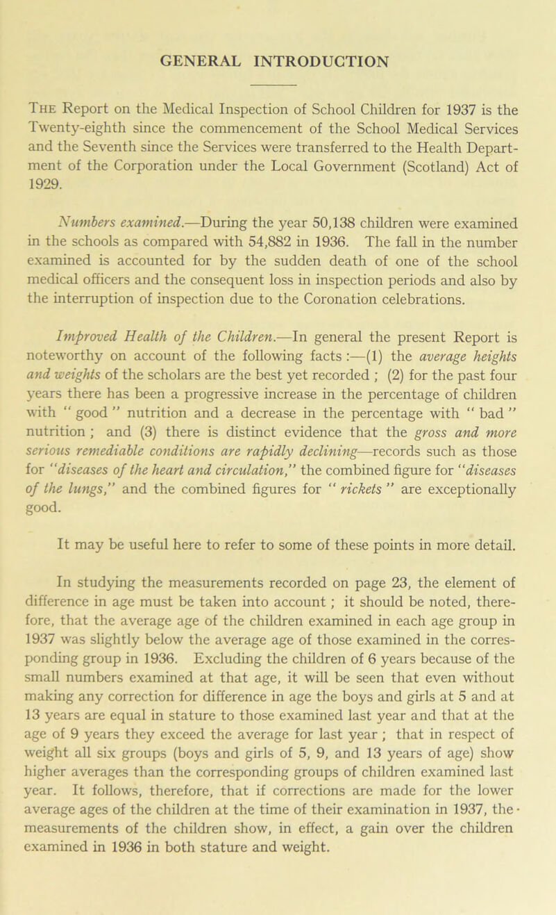 GENERAL INTRODUCTION The Report on the Medical Inspection of School Children for 1937 is the Twenty-eighth since the commencement of the School Medical Services and the Seventh since the Services were transferred to the Health Depart- ment of the Corporation under the Local Government (Scotland) Act of 1929. Numbers examined.—During the year 50,138 children were examined in the schools as compared with 54,882 in 1936. The fall in the number examined is accounted for by the sudden death of one of the school medical officers and the consequent loss in inspection periods and also by the interruption of inspection due to the Coronation celebrations. Improved Health of the Children.—In general the present Report is noteworthy on account of the following facts :—(1) the average heights and weights of the scholars are the best yet recorded ; (2) for the past four years there has been a progressive increase in the percentage of children with “ good ” nutrition and a decrease in the percentage with “ bad ” nutrition ; and (3) there is distinct evidence that the gross and more serious remediable conditions are rapidly declining—records such as those for “diseases of the heart and circulation,” the combined figure for “diseases of the lungs,” and the combined figures for  rickets ” are exceptionally good. It may be useful here to refer to some of these points in more detail. In studying the measurements recorded on page 23, the element of difference in age must be taken into account; it should be noted, there- fore, that the average age of the children examined in each age group in 1937 was slightly below the average age of those examined in the corres- ponding group in 1936. Excluding the children of 6 years because of the small numbers examined at that age, it will be seen that even without making any correction for difference in age the boys and girls at 5 and at 13 years are equal in stature to those examined last year and that at the age of 9 years they exceed the average for last year; that in respect of weight all six groups (boys and girls of 5, 9, and 13 years of age) show higher averages than the corresponding groups of children examined last year. It follows, therefore, that if corrections are made for the lower average ages of the children at the time of their examination in 1937, the • measurements of the children show, in effect, a gain over the children examined in 1936 in both stature and weight.