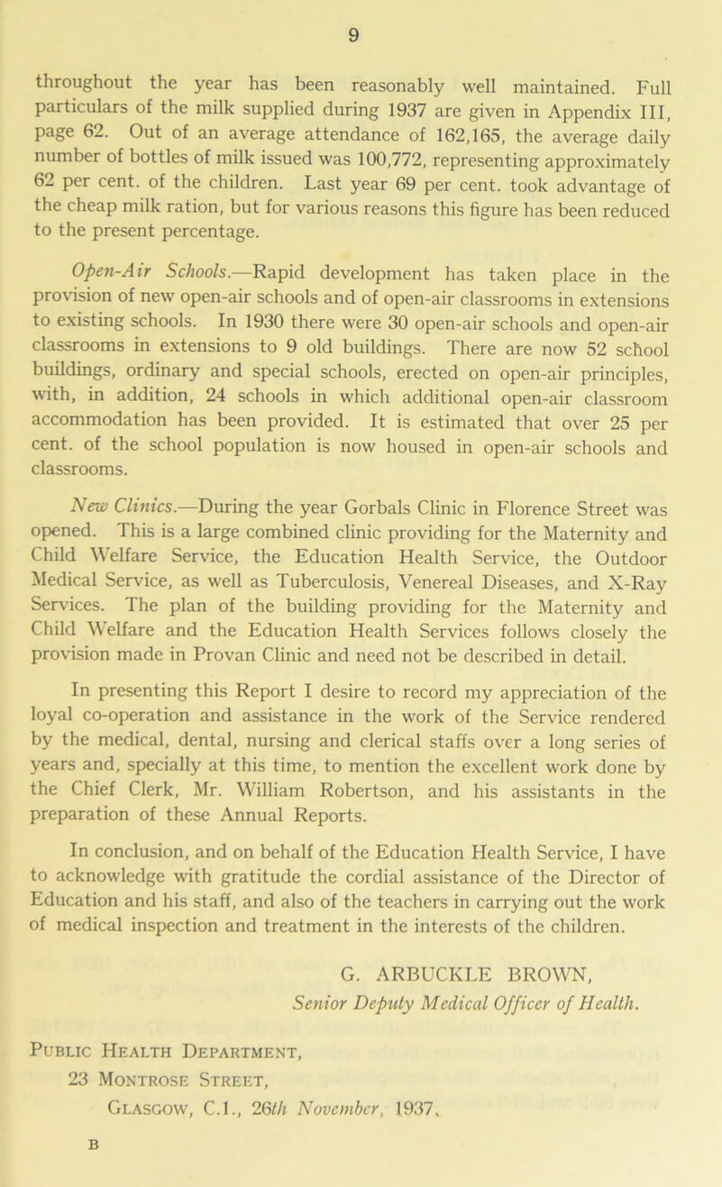 throughout the year has been reasonably well maintained. Full particulars of the milk supplied during 1937 are given in Appendix III, page 62. Out of an average attendance of 162,165, the average daily number of bottles of milk issued was 100,772, representing approximately 62 per cent, of the children. Last year 69 per cent, took advantage of the cheap milk ration, but for various reasons this figure has been reduced to the present percentage. Open-Air Schools.—Rapid development has taken place in the provision of new open-air schools and of open-air classrooms in extensions to existing schools. In 1930 there were 30 open-air schools and open-air classrooms in extensions to 9 old buildings. There are now 52 school buildings, ordinary and special schools, erected on open-air principles, with, in addition, 24 schools in which additional open-air classroom accommodation has been provided. It is estimated that over 25 per cent, of the school population is now housed in open-air schools and classrooms. New Clinics.—During the year Gorbals Clinic in Florence Street was opened. This is a large combined clinic providing for the Maternity and Child Welfare Service, the Education Health Service, the Outdoor Medical Service, as wrell as Tuberculosis, Venereal Diseases, and X-Ray Services. The plan of the building providing for the Maternity and Child Welfare and the Education Health Services follows closely the provision made in Provan Clinic and need not be described in detail. In presenting this Report I desire to record my appreciation of the loyal co-operation and assistance in the w'ork of the Service rendered by the medical, dental, nursing and clerical staffs over a long series of years and, specially at this time, to mention the excellent w'ork done by the Chief Clerk, Mr. William Robertson, and his assistants in the preparation of these Annual Reports. In conclusion, and on behalf of the Education Health Service, I have to acknowledge wfith gratitude the cordial assistance of the Director of Education and his staff, and also of the teachers in carrying out the work of medical inspection and treatment in the interests of the children. G. ARBUCKLE BROWN, Senior Deputy Medical Officer of Health. Public Health Department, 23 Montrose Street, Glasgow, C.I., 26th November, 1937, B