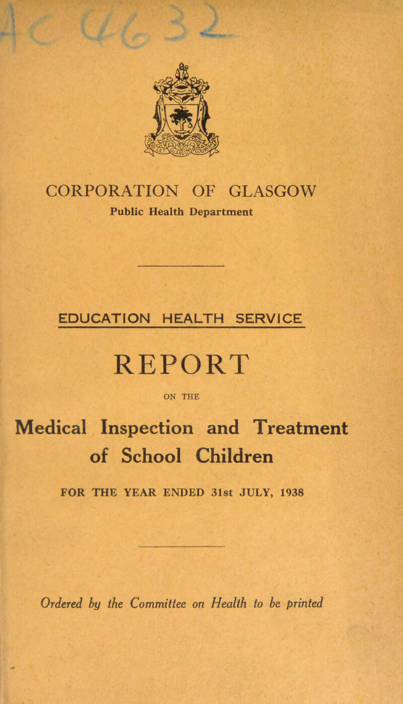 CORPORATION OF GLASGOW Public Health Department EDUCATION HEALTH SERVICE REPORT ON THE Medical Inspection and Treatment of School Children FOR THE YEAR ENDED 31st JULY, 1938 >> Ordered by the Committee on Health to be printed