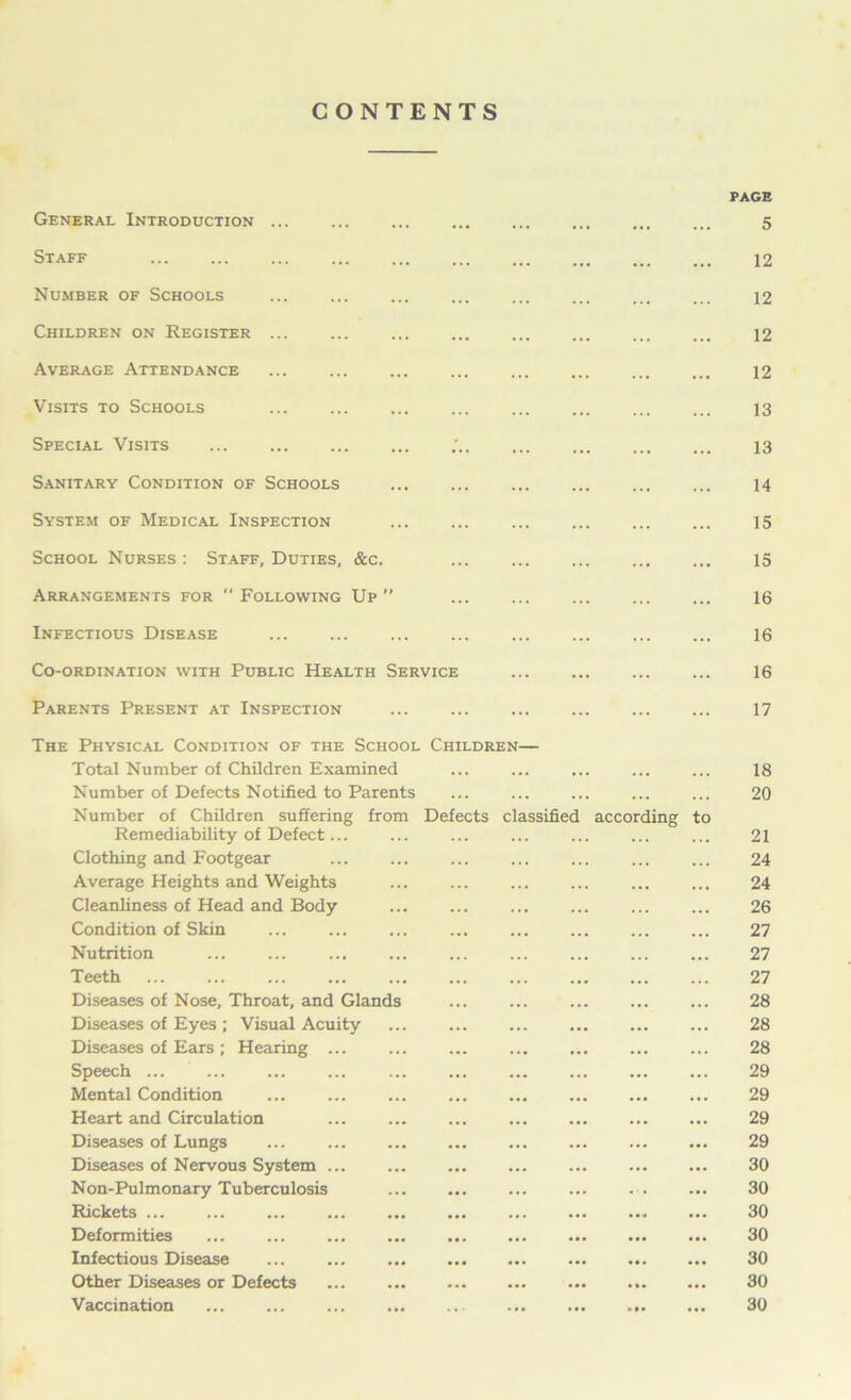 CONTENTS General Introduction ... Staff Number of Schools ... Children on Register ... Average Attendance Visits to Schools ... Special Visits Sanitary Condition of Schools System of Medical Inspection School Nurses: Staff, Duties, &c. Arrangements for  Following Up ” Infectious Disease Co-ordination with Public Health Service Parents Present at Inspection PAGE 5 12 12 12 12 13 13 14 15 15 16 16 16 17 The Physical Condition of the School Children— Total Number of Children Examined Number of Defects Notified to Parents Number of Children suffering from Defects classified according to Remediability of Defect... Clothing and Footgear Average Heights and Weights ... Cleanliness of Head and Body Condition of Skin Nutrition Teeth Diseases of Nose, Throat, and Glands Diseases of Eyes ; Visual Acuity Diseases of Ears ; Hearing Speech ... Mental Condition Heart and Circulation Diseases of Lungs Diseases of Nervous System Non-Pulmonary Tuberculosis Rickets Deformities Infectious Disease Other Diseases or Defects Vaccination 18 20 21 24 24 26 27 27 27 28 28 28 29 29 29 29 30 30 30 30 30 30 30