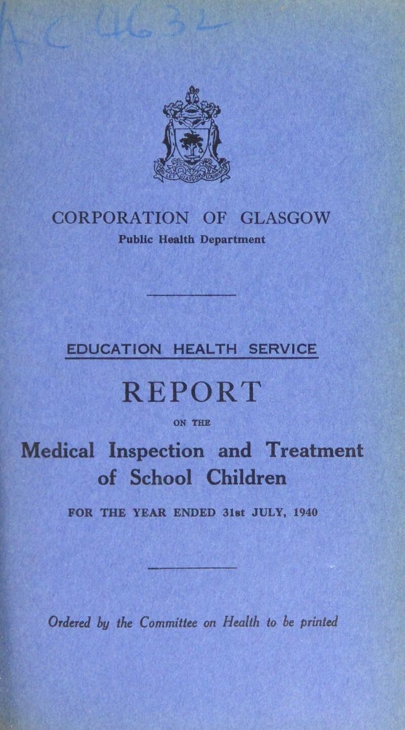 CORPORATION OF GLASGOW Public Health Department EDUCATION HEALTH SERVICE REPORT ON THE Medical Inspection and Treatment of School Children FOR THE YEAR ENDED 31st JULY, 1940 Ordered by the Committee on Health to be printed