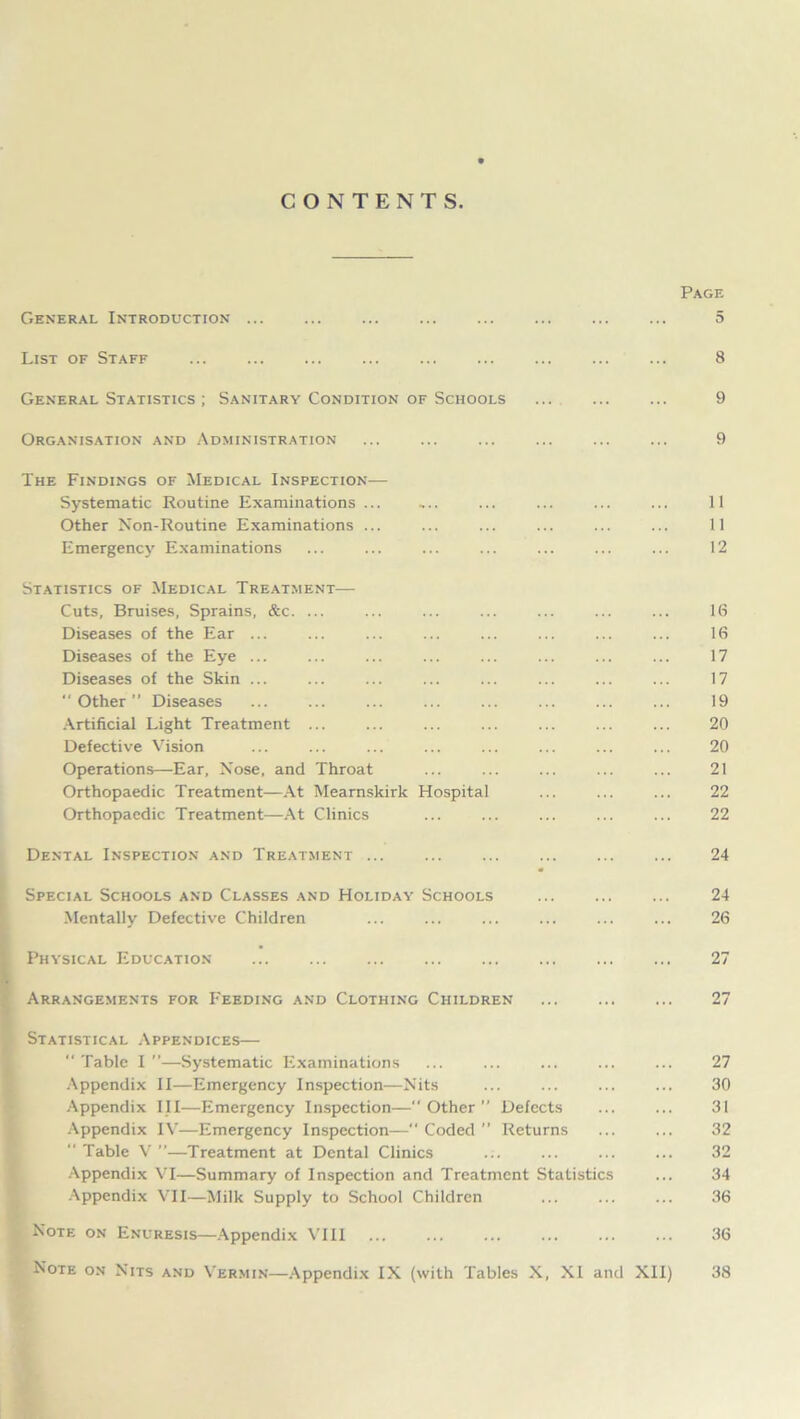 CONTENTS. Page General Introduction ... ... ... ... 5 List of Staff ... ... ... 8 General Statistics ; Sanitary Condition of Schools ... 9 Organisation and Administration ... ... ... ... ... ... 9 The Findings of Medical Inspection— Systematic Routine Examinations ... ,.. ... ... ... ... 11 Other Non-Routine Examinations ... ... ... ... ... ... 11 Emergency Examinations ... ... ... ... ... ... ... 12 Statistics of Medical Treatment— Cuts, Bruises, Sprains, &c. ... ... ... ... ... ... ... 16 Diseases of the Ear ... ... ... ... ... ... ... ... 16 Diseases of the Eye ... ... ... ... ... ... ... ... 17 Diseases of the Skin ... ... ... ... ... ... ... ... 17 “Other’’ Diseases ... ... ... ... ... ... ... ... 19 Artificial Light Treatment ... ... ... ... ... ... ... 20 Defective Vision ... ... ... ... ... ... ... ... 20 Operations—Ear, Nose, and Throat ... ... ... ... ... 21 Orthopaedic Treatment—At Mearnskirk Hospital ... ... ... 22 Orthopaedic Treatment—At Clinics ... ... ... ... ... 22 Dental Inspection and Treatment ... ... ... ... ... ... 24 Special Schools and Classes and Holiday Schools ... ... ... 24 Mentally Defective Children ... ... ... ... ... ... 26 Physical Education ... ... ... ... 27 Arrangements for Feeding and Clothing Children ... 27 Statistical Appendices—  Table I ”—Systematic Examinations ... ... ... ... ... 27 Appendix II—Emergency Inspection—Nits ... ... ... ... 30 Appendix III—Emergency Inspection—Other” Defects ... ... 31 Appendix IV—Emergency Inspection— Coded  Returns ... ... 32  Table V ”—Treatment at Dental Clinics ... ... ... ... 32 Appendix VI—Summary of Inspection and Treatment Statistics ... 34 Appendix VII—Milk Supply to School Children ... ... ... 36 Note on Enuresis—Appendix VIII ... ... ... ... ... ... 36 Note on Nits and Vermin—Appendix IX (with Tables X, XI and XII) 38