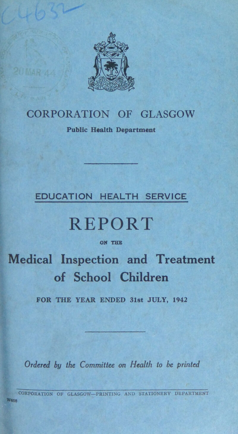 CORPORATION OF GLASGOW Public Health Department EDUCATION HEALTH SERVICE REPORT ON THE Medical Inspection and Treatment of School Children FOR THE YEAR ENDED 31st JULY, 1942 Ordered by the Committee on Health to be printed CORPORATION OF GLASGOW—PRINTING ANU STATIONERY DEPARTMENT W«08