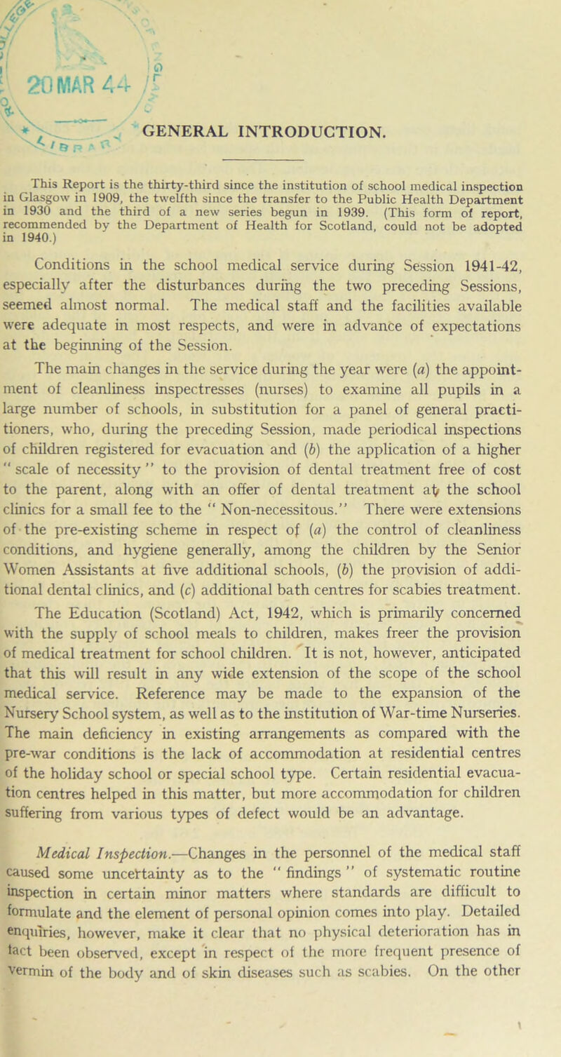 20 MAR 44 n GENERAL INTRODUCTION. This Report is the thirty-third since the institution of school medical inspection in Glasgow in 1909, the twelfth since the transfer to the Public Health Department in 1930 and the third of a new series begun in 1939. (This form of report, recommended by the Department of Health for Scotland, could not be adopted in 1940.) Conditions in the school medical service during Session 1941-42, especially after the disturbances during the two preceding Sessions, seemed almost normal. The medical staff and the facilities available were adequate in most respects, and were in advance of expectations at the beginning of the Session. The main changes in the service during the year were (a) the appoint- ment of cleanliness inspectresses (nurses) to examine all pupils in a large number of schools, in substitution for a panel of general practi- tioners, who, during the preceding Session, made periodical inspections of children registered for evacuation and (b) the application of a higher  scale of necessity ” to the provision of dental treatment free of cost to the parent, along with an offer of dental treatment a^ the school clinics for a small fee to the “ Non-necessitous.” There were extensions of the pre-existing scheme in respect of (a) the control of cleanliness conditions, and hygiene generally, among the children by the Senior Women Assistants at five additional schools, (6) the provision of addi- tional dental clinics, and (c) additional bath centres for scabies treatment. The Education (Scotland) Act, 1942, which is primarily concerned with the supply of school meals to children, makes freer the provision of medical treatment for school children. It is not, however, anticipated that this will result in any wide extension of the scope of the school medical service. Reference may be made to the expansion of the Nursery School system, as well as to the institution of War-time Nurseries. The main deficiency in existing arrangements as compared with the pre-war conditions is the lack of accommodation at residential centres of the holiday school or special school type. Certain residential evacua- tion centres helped in this matter, but more accommodation for children suffering from various types of defect would be an advantage. Medical Inspection.—Changes in the personnel of the medical staff caused some uncertainty as to the “ findings ” of systematic routine inspection in certain minor matters where standards are difficult to formulate and the element of personal opinion comes into play. Detailed enquiries, however, make it clear that no physical deterioration has in tact been observed, except in respect of the more frequent presence of vermin of the body and of skin diseases such as scabies. On the other