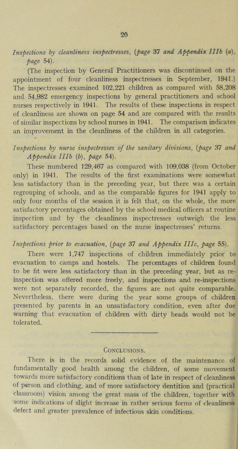 Inspections by cleanliness inspectresses, (page 37 and Appendix Illb (a), page 54). (The inspection by General Practitioners was discontinued on the appointment of four cleanliness inspectresses in September, 1941.) The inspectresses examined 102,221 children as compared with 58,208 and 54,982 emergency inspections by general practitioners and school nurses respectively in 1941. The results of these inspections in respect of cleanliness are shown on page 54 and are compared with the results of similar inspections by school nurses in 1941. The comparison indicates an improvement in the cleanliness of the children in all categories. Inspections by nurse inspectresses of the sa)iitary divisions, (page 37 and Appendix Illb (b), page 54). These numbered 129,467 as compared with 109,038 (from October only) in 1941. The results of the first examinations were somewhat less satisfactory than in the preceding year, but there was a certain regrouping of schools, and as the comparable figures for 1941 apply to only four months of the session it is felt that, on the whole, the more satisfactory percentages obtained by the school medical officers at routine inspection and by the cleanliness inspectresses outweigh the less satisfactory percentages based on the nurse inspectresses’ returns. Inspections prior to evacuation, (page 37 and Appendix I lie, page 55). There were 1,747 inspections of children immediately prior to evacuation to camps and hostels. The percentages of children found to be fit were less satisfactory than in the preceding year, but as re- inspection was offered more freely, and inspections and re-inspections were not separately recorded, the figures are not quite comparable. Nevertheless, there were during the year some groups of children presented by parents in an unsatisfactory condition, even after due warning that evacuation of children with dirty heads would not be tolerated. Conclusions. There is in the records solid evidence of the maintenance of fundamentally good health among the children, of some movement towards more satisfactory conditions than of late in respect of cleanliness of person and clothing, and of more satisfactory dentition and (practical classroom) vision among the great mass of the children, together with some indications of slight increase in rather serious forms of cleanliness defect and greater prevalence of infectious skin conditions.