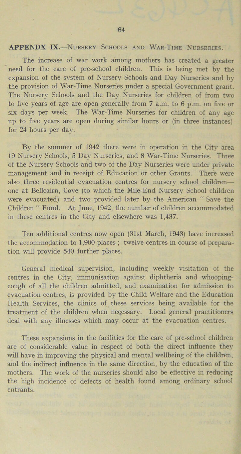 APPENDX IX.—Nursery Schools and War-Time Nurseries. The increase of war work among mothers has created a greater need for the care of pre-school children. This is being met by the expansion of the system of Nursery Schools and Day Nurseries and by the provision of War-Time Nurseries under a special Government grant. The Nursery Schools and the Day Nurseries for children of from two to five years of age are open generally from 7 a.m. to 6 p.m. on five or six days per week. The War-Time Nurseries for children of any age up to five years are open during similar hours or (in three instances) for 24 hours per day. By the summer of 1942 there were in operation in the City area 19 Nursery Schools, 5 Day Nurseries, and 8 War-Time Nurseries. Thiee of the Nursery Schools and two of the Day Nurseries were under private management and in receipt of Education or other Grants. There were also three residential evacuation centres for nursery school children— one at Bellcairn, Cove (to which the Mile-End Nursery School children were evacuated) and two provided later by the American “ Save the Children ” Fund. At June, 1942, the number of children accommodated in these centres in the City and elsewhere was 1,437. Ten additional centres now open (31st March, 1943) have increased the accommodation to 1,900 places ; twelve centres in course of prepara- tion will provide 540 further places. General medical supervision, including weekly visitation of the centres in the City, immunisation against diphtheria and whooping- cough of all the children admitted, and examination for admission to evacuation centres, is provided by the Child Welfare and the Education Health Services, the clinics of these services being available for the treatment of the children when necessary. Local general practitioners deal with any illnesses which may occur at the evacuation centres. These expansions in the facilities for the care of pre-school children are of considerable value in respect of both the direct influence they will have in improving the physical and mental wellbeing of the children, and the indirect influence in the same direction, by the education of the mothers. The work of the nurseries should also be effective in reducing the high incidence of defects of health found among ordinary school entrants.