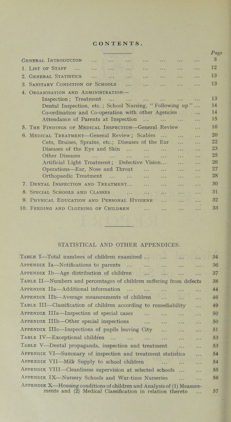 CONTENTS. General Introducton 1. List of Staff 2. General Statistics 3. Sanitary Condition of Schools 4. Organisation and Administration— Inspection; Treatment Dental Inspection, etc. ; School “Nursing,  Following up” ... Co-ordination and Co-operation with other Agencies Attendance of Parents at Inspection 5. The Findings of Medical Inspection—General Review 6. Medical Treatment—General Review; Scabies ... Cuts, Bruises, Sprains, etc.; Diseases of the Ear Diseases of the Eye and Skin Other Diseases Artificial Light Treatment; Defective Vision... Operations—Ear, Nose and Throat Orthopaedic Treatment 7. Dental Inspection and Treatment ... 8. Special Schools and Classes ... ... 9. Physical Education and Personal Hygiene ... 10. Feeding and Clothing of Children STATISTICAL AND OTHER APPENDICES. Table I—Total numbers of children examined ... ... Appendix la—Notifications to parents ... ... ... Appendix lb—-Age distribution of children Table II—Numbers and percentages of children suffering from defects Appendix Ila—Additional information Appendix lib—Average measurements of children Table III—Classification of children according to remediability Appendix Ilia—Inspection of special cases Appendix Illb—Other special inspections Appendix IIIc—Inspections of pupils leaving City Table IV—Exceptional children Table V—Dental propaganda, inspection and treatment Appendix VI—Summary of inspection and treatment statistics Appexdix VII—Milk Supply to school children Appendix VIII—Cleanliness supervision at selected schools ... Appendix IX—Nursery Schools and War-time Nurseries Appendix X—Housing conditions of children and Analysisof (1) Measure- ments and (2) Medical Classification in relation thereto Page 3 12 13 13 13 14 14 15 16 20 22 23 25 26 27 28 30 31 32 33 34 36 37 38 44 46 49 50 50 51 53 53 54 54 55 56 57