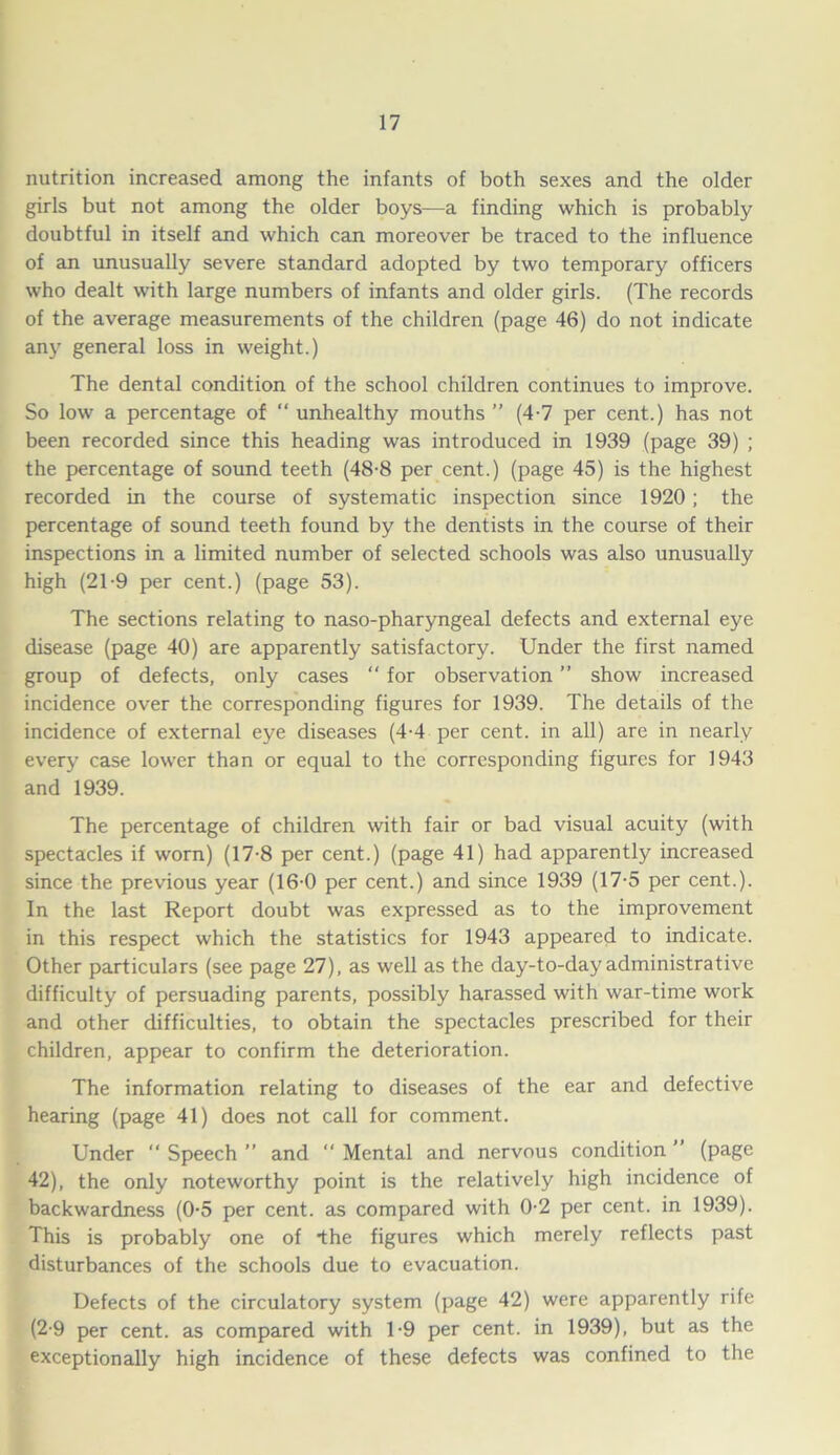 nutrition increased among the infants of both sexes and the older girls but not among the older boys—a finding which is probably doubtful in itself and which can moreover be traced to the influence of an unusually severe standard adopted by two temporary officers who dealt with large numbers of infants and older girls. (The records of the average measurements of the children (page 46) do not indicate any general loss in weight.) The dental condition of the school children continues to improve. So low a percentage of “ unhealthy mouths ” (4-7 per cent.) has not been recorded since this heading was introduced in 1939 (page 39) ; the percentage of sound teeth (48-8 per cent.) (page 45) is the highest recorded in the course of systematic inspection since 1920; the percentage of sound teeth found by the dentists in the course of their inspections in a limited number of selected schools was also unusually high (2T9 per cent.) (page 53). The sections relating to naso-pharyngeal defects and external eye disease (page 40) are apparently satisfactory. Under the first named group of defects, only cases  for observation ” show increased incidence over the corresponding figures for 1939. The details of the incidence of external eye diseases (4-4 per cent, in all) are in nearly every case lower than or equal to the corresponding figures for 1943 and 1939. The percentage of children with fair or bad visual acuity (with spectacles if worn) (17-8 per cent.) (page 41) had apparently increased since the previous year (16-0 per cent.) and since 1939 (17-5 per cent.). In the last Report doubt was expressed as to the improvement in this respect which the statistics for 1943 appeared to indicate. Other particulars (see page 27), as well as the day-to-day administrative difficulty of persuading parents, possibly harassed with war-time work and other difficulties, to obtain the spectacles prescribed for their children, appear to confirm the deterioration. The information relating to diseases of the ear and defective hearing (page 41) does not call for comment. Under “ Speech ” and “ Mental and nervous condition ” (page 42), the only noteworthy point is the relatively high incidence of backwardness (0-5 per cent, as compared with 0-2 per cent, in 1939). This is probably one of the figures which merely reflects past disturbances of the schools due to evacuation. Defects of the circulatory system (page 42) were apparently rife (2-9 per cent, as compared with 1-9 per cent, in 1939), but as the exceptionally high incidence of these defects was confined to the