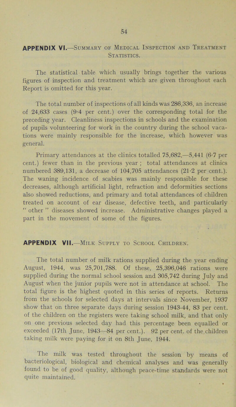 APPENDIX VI.—Summary of Medical Inspection and Treatment Statistics. The statistical table which usually brings together the various figures of inspection and treatment which are given throughout each Report is omitted for this year. The total number of inspections of all kinds was 286,336, an increase of 24,633 cases (9-4 per cent.) over the corresponding total for the preceding year. Cleanliness inspections in schools and the examination of pupils volunteering for work in the country during the school vaca- tions were mainly responsible for the increase, which however was general. Primary attendances at the clinics totalled 75,682,—5,441 (6-7 per cent.) fewer than in the previous year ; total attendances at clinics numbered 389,131, a decrease of 104,705 attendances (21-2 per cent.). The waning incidence of scabies was mainly responsible for these decreases, although artificial light, refraction and deformities sections also showed reductions, and primary and total attendances of children treated on account of ear disease, defective teeth, and particularly “ other ” diseases showed increase. Administrative changes played a part in the movement of some of the figures. APPENDIX VII.—Milk Supply to School Children. The total number of milk rations supplied during the year ending August, 1944, was 25,701,788. Of these, 25,396,046 rations were supplied during the normal school session and 305,742 during July and August when the junior pupils were not in attendance at school. The total figure is the highest quoted in this series of reports. Returns from the schools for selected days at intervals since November, 1937 show that on three separate days during session 1943-44, 83 per cent, of the children on the registers were taking school milk, and that only on one previous selected day had this percentage been equalled or exceeded (17th June, 1943—84 percent.). 92 per cent, of the children taking milk were paying for it on 8th June, 1944. 1 lie milk was tested throughout the session by means of bacteriological, biological and chemical analyses and was generally found to be of good quality, although peace-time standards were not quite maintained.