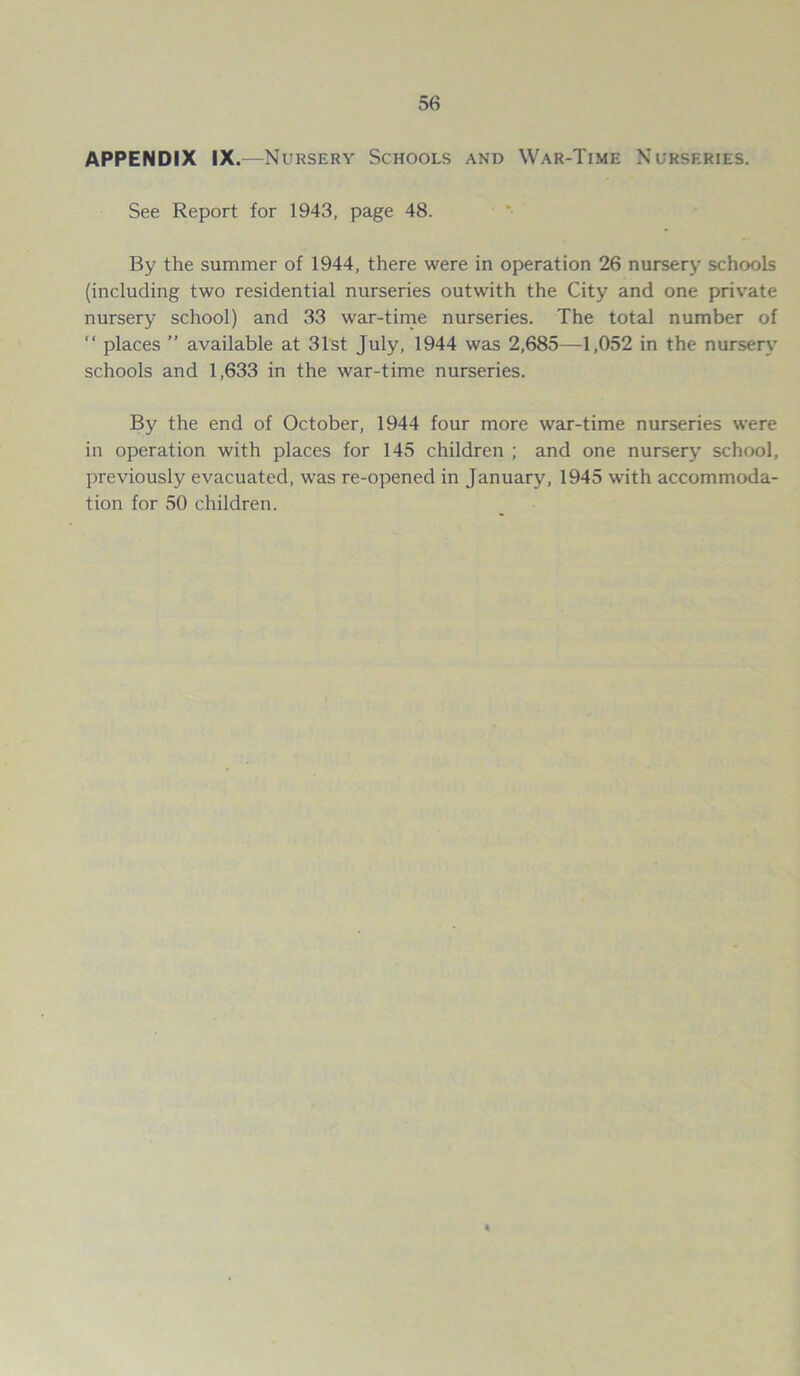 APPENDIX IX.—Nursery Schools and War-Time Nurseries. See Report for 1943, page 48. By the summer of 1944, there were in operation 26 nursery schools (including two residential nurseries outwith the City and one private nursery school) and 33 war-time nurseries. The total number of “ places ” available at 31st July, 1944 was 2,685—1,052 in the nursery schools and 1,633 in the war-time nurseries. By the end of October, 1944 four more war-time nurseries were in operation with places for 145 children ; and one nursery school, previously evacuated, was re-opened in January, 1945 with accommoda- tion for 50 children.