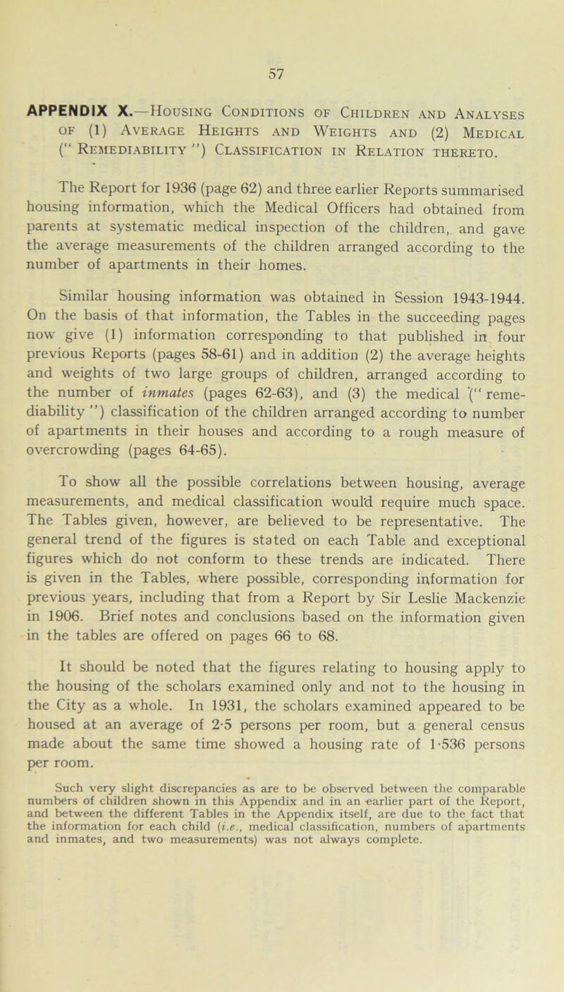 APPENDIX X.—Housing Conditions of Children and Analyses of (1) Average Heights and Weights and (2) Medical (“ Remediability ”) Classification in Relation thereto. The Report for 1936 (page 62) and three earlier Reports summarised housing information, which the Medical Officers had obtained from parents at systematic medical inspection of the children, and gave the average measurements of the children arranged according to the number of apartments in their homes. Similar housing information was obtained in Session 1943-1944. On the basis of that information, the Tables in the succeeding pages now give (1) information corresponding to that published in four previous Reports (pages 58-61) and in addition (2) the average heights and weights of two large groups of children, arranged according to the number of inmates (pages 62-63), and (3) the medical '( reme- diability ”) classification of the children arranged according to number of apartments in their houses and according to a rough measure of overcrowding (pages 64-65). To show all the possible correlations between housing, average measurements, and medical classification would require much space. The Tables given, however, are believed to be representative. The general trend of the figures is stated on each Table and exceptional figures which do not conform to these trends are indicated. There is given in the Tables, where possible, corresponding information for previous years, including that from a Report by Sir Leslie Mackenzie in 1906. Brief notes and conclusions based on the information given in the tables are offered on pages 66 to 68. It should be noted that the figures relating to housing apply to the housing of the scholars examined only and not to the housing in the City as a whole. In 1931, the scholars examined appeared to be housed at an average of 2-5 persons per room, but a general census made about the same time showed a housing rate of 1-536 persons per room. Such very slight discrepancies as are to be observed between the comparable numbers of children shown in this Appendix and in an earlier part of the Report, and between the different Tables in the Appendix itself, are due to the fact that the information for each child (i.e., medical classification, numbers of apartments and inmates, and two measurements) was not always complete.