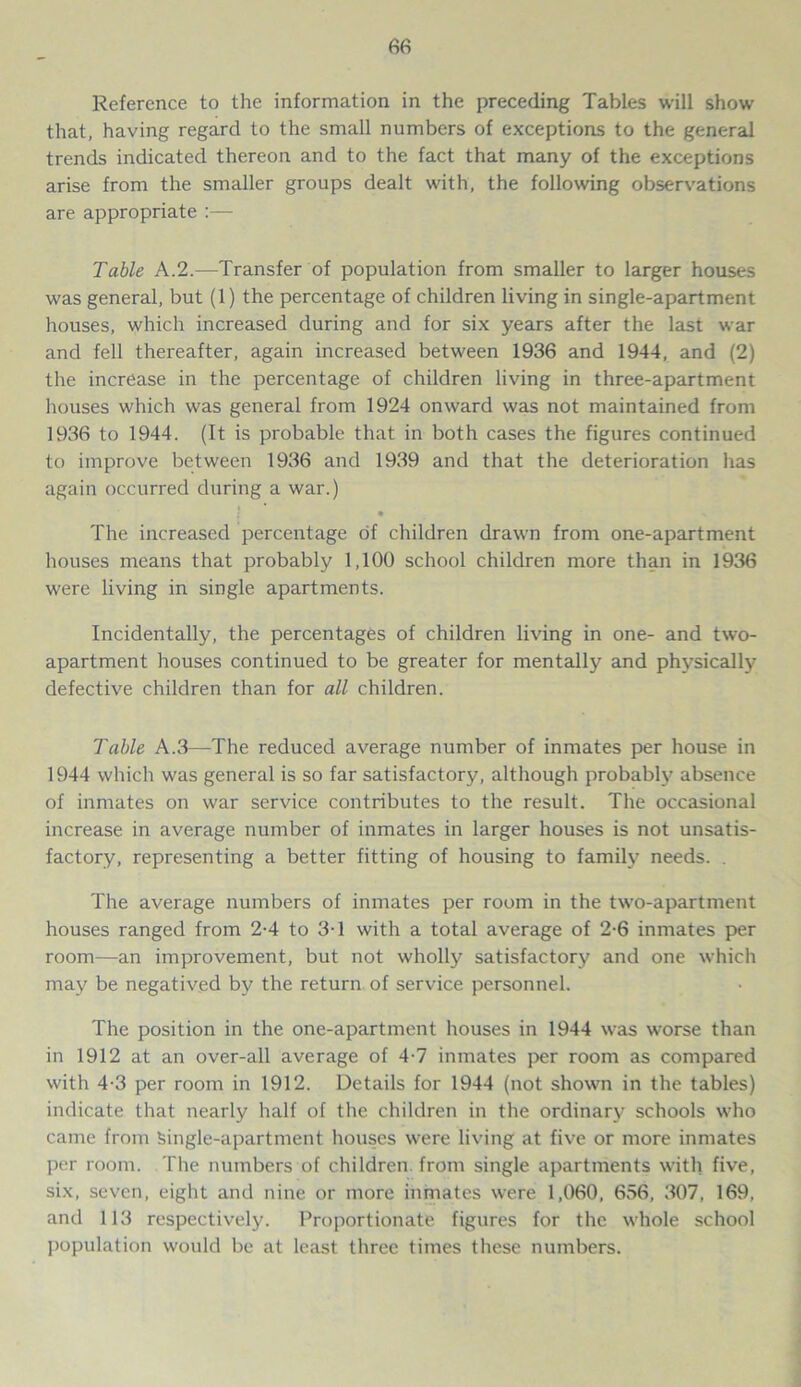 Reference to the information in the preceding Tables will show that, having regard to the small numbers of exceptions to the general trends indicated thereon and to the fact that many of the exceptions arise from the smaller groups dealt with, the following observations are appropriate :— Table A.2.—Transfer of population from smaller to larger houses was general, but (1) the percentage of children living in single-apartment houses, which increased during and for six years after the last war and fell thereafter, again increased between 1936 and 1944, and (2) the increase in the percentage of children living in three-apartment houses which was general from 1924 onward was not maintained from 1936 to 1944. (It is probable that in both cases the figures continued to improve between 1936 and 1939 and that the deterioration has again occurred during a war.) The increased percentage of children drawn from one-apartment houses means that probably 1,100 school children more than in 1936 were living in single apartments. Incidentally, the percentages of children living in one- and two- apartment houses continued to be greater for mentally and physically defective children than for all children. Table A.3—The reduced average number of inmates per house in 1944 which was general is so far satisfactory, although probably absence of inmates on war service contributes to the result. The occasional increase in average number of inmates in larger houses is not unsatis- factory, representing a better fitting of housing to family needs. . The average numbers of inmates per room in the two-apartment houses ranged from 2-4 to 3-1 with a total average of 2-6 inmates per room—an improvement, but not wholly satisfactory and one which may be negatived by the return of service personnel. The position in the one-apartment houses in 1944 was worse than in 1912 at an over-all average of 4-7 inmates per room as compared with 4-3 per room in 1912. Details for 1944 (not shown in the tables) indicate that nearly half of the children in the ordinary schools who came from Single-apartment houses were living at five or more inmates per room. The numbers of children, from single apartments with five, six, seven, eight and nine or more inmates were 1,060, 656, 307, 169, and 113 respectively. Proportionate figures for the whole school population would be at least three times these numbers.