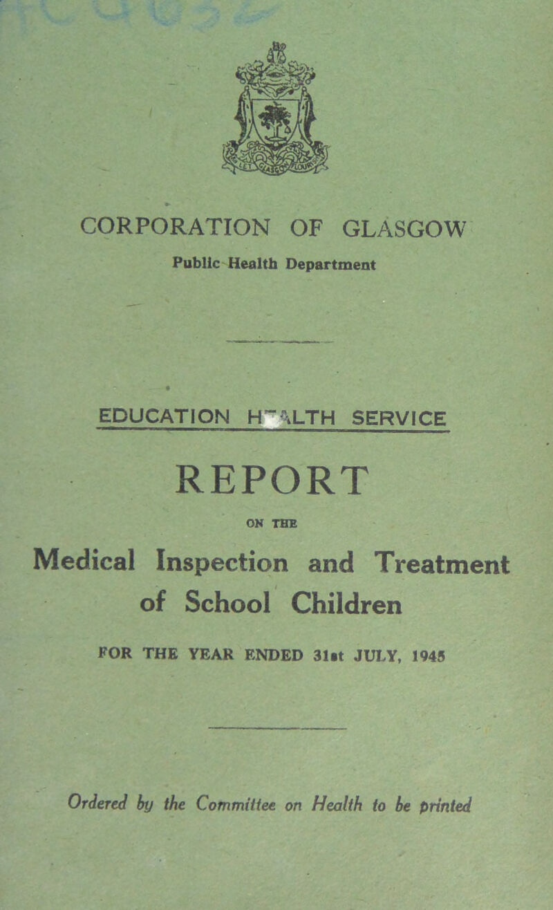 CORPORATION OF GLASGOW Public Health Department EDUCATION HM_TH SERVICE REPORT ON THE Medical Inspection and Treatment of School Children FOR THE YEAR ENDED 31at JULY, 1945 Ordered by the Committee on Health to be printed