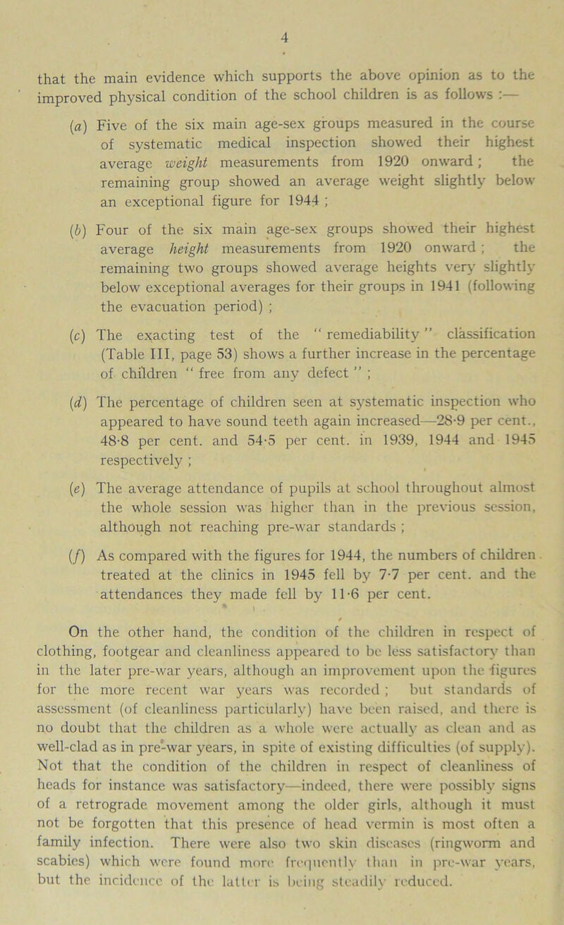 that the main evidence which supports the above opinion as to the improved physical condition of the school children is as follows (a) Five of the six main age-sex groups measured in the course of systematic medical inspection showed their highest average weight measurements from 1920 onward; the remaining group showed an average weight slightly below an exceptional figure for 1944 ; (b) Four of the six main age-sex groups showed their highest average height measurements from 1920 onward ; the remaining two groups showed average heights very slightly below exceptional averages for their groups in 1941 (following the evacuation period) ; (c) The exacting test of the “ remediability ” classification (Table III, page 53) shows a further increase in the percentage of children “ free from any defect ” ; (d) The percentage of children seen at systematic inspection who appeared to have sound teeth again increased—28-9 per cent., 48-8 per cent, and 54-5 per cent, in 1939, 1944 and 1945 respectively ; (e) The average attendance of pupils at school throughout almost the whole session was higher than in the previous session, although not reaching pre-war standards ; (/) As compared with the figures for 1944, the numbers of children treated at the clinics in 1945 fell by 7-7 per cent, and the attendances they made fell by 11-6 per cent. * i . / On the other hand, the condition of the children in respect of clothing, footgear and cleanliness appeared to be less satisfactory than in the later pre-war years, although an improvement upon the figures for the more recent war years was recorded; but standards of assessment (of cleanliness particularly) have been raised, and there is no doubt that the children as a whole were actually as clean and as well-clad as in pre'-war years, in spite of existing difficulties (of supply). Not that the condition of the children in respect of cleanliness of heads for instance was satisfactory—indeed, there were possibly signs of a retrograde movement among the older girls, although it must not be forgotten that this presence of head vermin is most often a family infection. There were also two skin diseases (ringworm and scabies) which were found more frequently than in pre-war years, but the incidence of the latter is being steadily reduced.