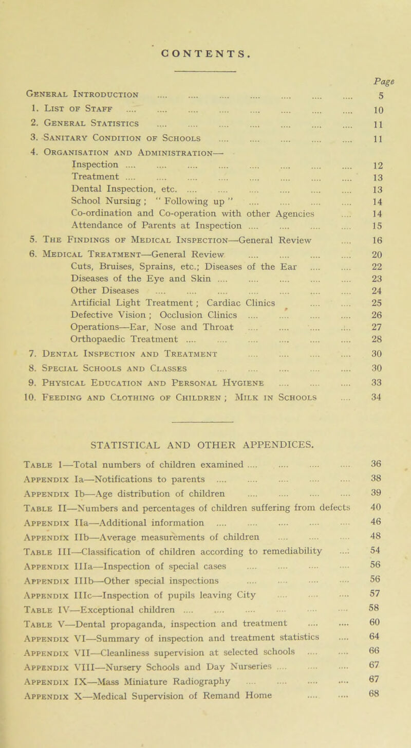 CONTENTS. Page General Introduction 5 1. List of Staff .... 10 2. General Statistics 11 3. -Sanitary Condition of Schools 11 4. Organisation and Administration—• Inspection .... .... .... .... .... .... .... .... 12 Treatment .... .... .... .... .... .... .... .... 13 Dental Inspection, etc 13 School Nursing; “Following up’’ .... .... .... .... 14 Co-ordination and Co-operation with other Agencies .... 14 Attendance of Parents at Inspection .... .... .... .... 15 5. The Findings of Medical Inspection—General Review .... 16 6. Medical Treatment—General Review 20 Cuts, Bruises, Sprains, etc.; Diseases of the Ear .... .... 22 Diseases of the Eye and Skin .... .... .... .... .... 23 Other Diseases 24 Artificial Light Treatment; Cardiac Clinics 25 Defective Vision; Occlusion Clinics .... .... .... .... 26 Operations—Ear, Nose and Throat .. . .... .... .... 27 Orthopaedic Treatment .... .... .... .... .... .... 28 7. Dental Inspection and Treatment 30 8. Special Schools and Classes 30 9. Physical Education and Personal Hygiene 33 10. Feeding and Clothing of Children ; Milk in Schools ... 34 STATISTICAL AND OTHER APPENDICES. Table 1—Total numbers of children examined .... .... .... .... 36 Appendix la—Notifications to parents 38 Appendix lb—Age distribution of children 39 Table II—Numbers and percentages of children suffering from defects 40 Appendix Ila—Additional information 46 Appendix lib—Average measurements of children 48 Table III—Classification of children according to remediability .... 54 Appendix Ilia—Inspection of special cases 56 Appendix Illb—Other special inspections .... .... •••• 56 Appendix IIIc—Inspection of pupils leaving City 57 Table IV—Exceptional children .... .... .... •••■ 58 Table V—Dental propaganda, inspection and treatment .... .... 60 Appendix VI—Summary of inspection and treatment statistics .... 64 Appendix VII—Cleanliness supervision at selected schools 66 Appendix VIII—Nursery Schools and Day Nurseries 67 Appendix IX—Mass Miniature Radiography 67 Appendix X—Medical Supervision of Remand Home .... •••• 68