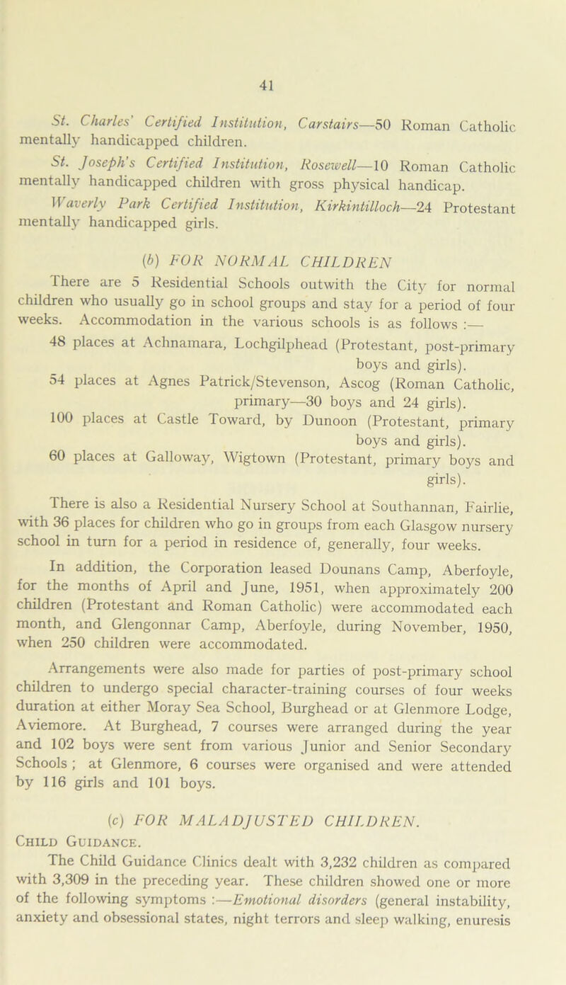 Charles Certified Institution, Carstairs—50 Roman Catholic mentally handicapped children. St. Joseph’s Certified Institution, Roscivell—10 Roman Catholic mentally handicapped children with gross physical handicap. Waverly Park Certified Institution, Kirkintilloch—24 Protestant mentally handicapped girls. {b) FOR NORMAL CHILDREN There are 5 Residential Schools outwith the City for normal children who usually go in school groups and stay for a period of four weeks. Accommodation in the various schools is as follows : 48 places at Achnamara, Lochgilphead (Protestant, post-primary boys and girls). 54 places at Agnes Patrick/Stevenson, Ascog (Roman Catholic, primary—30 boys and 24 girls). 100 places at Castle Toward, by Dunoon (Protestant, primary boys and girls). 60 places at Galloway, Wigtown (Protestant, primary boys and girls). There is also a Residential Nursery School at Southannan, Fairlie, with 36 places for children who go in groups from each Glasgow nursery school in turn for a period in residence of, generally, four weeks. In addition, the Corporation leased Dounans Camp, Aberfoyle, for the months of April and June, 1951, when approximately 200 children (Protestant and Roman Catholic) were accommodated each month, and Glengonnar Camp, Aberfoyle, during November, 1950, when 250 children were accommodated. Arrangements were also made for parties of post-primary school children to undergo special character-training courses of four weeks duration at either Moray Sea School, Burghead or at Glenmore Lodge, Aviemore. At Burghead, 7 courses were arranged during the year and 102 boys were sent from various Junior and Senior Secondary Schools ; at Glenmore, 6 courses were organised and were attended by 116 girls and 101 boys. (c) FOR MALADJUSTED CHILDREN. Child Guidance. The Child Guidance Clinics dealt with 3,232 children as compared with 3,309 in the preceding year. These children showed one or more of the following symptoms :—Emotional disorders (general instability, anxiety and obsessional states, night terrors and sleep walking, enuresis