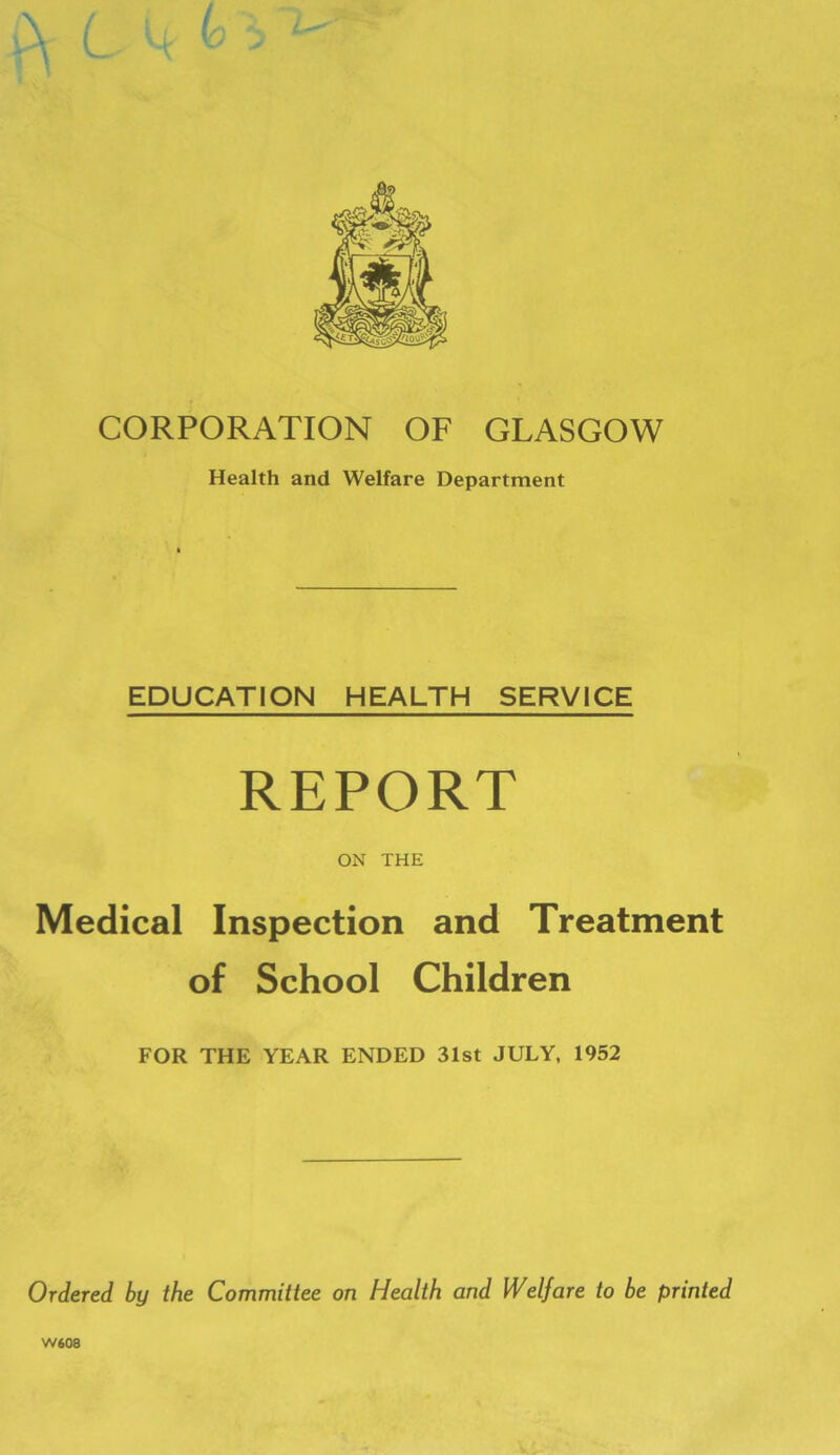 CORPORATION OF GLASGOW Health and Welfare Department EDUCATION HEALTH SERVICE REPORT ON THE Medical Inspection and Treatment of School Children FOR THE YEAR ENDED 31st JULY, 1952 Ordered by the Committee on Health and Welfare to be printed