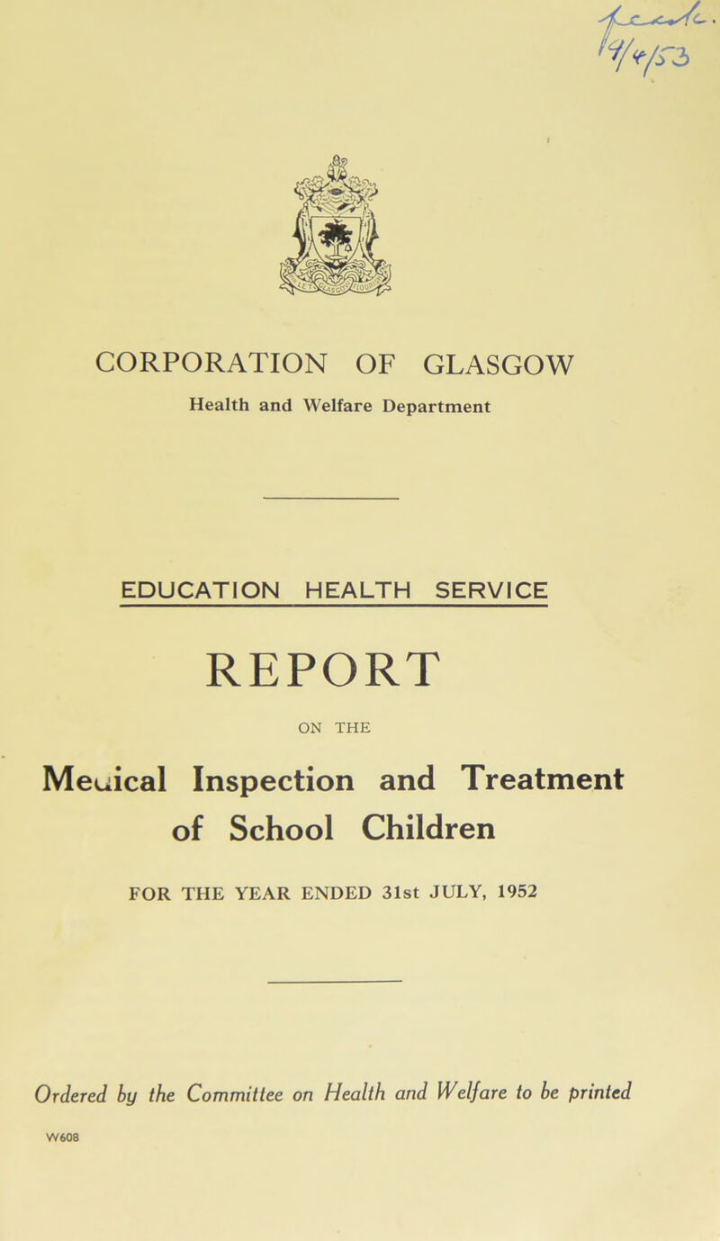 CORPORATION OF GLASGOW Health and Welfare Department EDUCATION HEALTH SERVICE REPORT ON THE Meuical Inspection and Treatment of School Children FOR THE YEAR ENDED 31st JULY, 1952 Ordered by the Committee on Health and Welfare to be printed