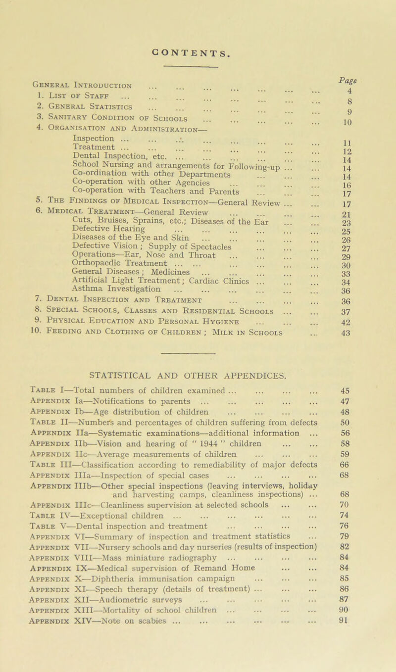 CONTENTS. General Introduction 1. List of Staff 2. General Statistics 3. Sanitary Condition of Schools 4. Organisation and Administration— Inspection ... Treatment ... Dental Inspection, etc. ... ... ..' School Nursing and arrangements for Following-up ... Co-ordination with other Departments Co-operation with other Agencies ... ..' Co-operation with Teachers and Parents 5. The Findings of Medical Inspection—General Review 6. Medical Treatment—General Review Cuts, Bruises, Sprains, etc.; Diseases of the Ear Defective Hearing ... ... Diseases of the Eye and Skin Defective Vision ; Supply of Spectacles ... Operations—Ear, Nose and Throat Orthopaedic Treatment General Diseases ; Medicines Artificial Light Treatment; Cardiac Clinics ... Asthma Investigation 7. Dental Inspection and Treatment 8. Special Schools, Classes and Residential Schools ... 9. Physical Education and Personal Hygiene 10. Feeding and Clothing of Children ; Milk in Schools Page 4 8 9 10 11 12 14 14 14 16 17 17 21 23 25 26 27 29 30 33 34 36 36 37 42 43 STATISTICAL AND OTHER APPENDICES. Table I—Total numbers of children examined ... Appendix la—Notifications to parents Appendix lb—Age distribution of children Table II—Number's and percentages of children suffering from defects Appendix Ila—Systematic examinations—additional information Appendix lib—Vision and hearing of “ 1944 ” children Appendix He—Average measurements of children Table III—Classification according to remediability of major defects Appendix Ilia—Inspection of special cases Appendix IHb—Other special inspections (leaving interviews, holiday and harvesting camps, cleanliness inspections) ... Appendix 111c—Cleanliness supervision at selected schools Table IV—Exceptional children ... Table V—Dental inspection and treatment Appendix VI—Summary of inspection and treatment statistics Appendix VII—Nursery schools and day nurseries (results of inspection) Appendix VIII—Mass miniature radiography ... Appendix IX—Medical supervision of Remand Home Appendix X—Diphtheria immunisation campaign Appendix XI—Speech therapy (details of treatment) ... Appendix XII—Audiometric surveys Appendix XIII—Mortality of school children Appendix XIV—Note on scabies 45 47 48 50 56 58 59 66 68 68 70 74 76 79 82 84 84 85 86 87 90 91