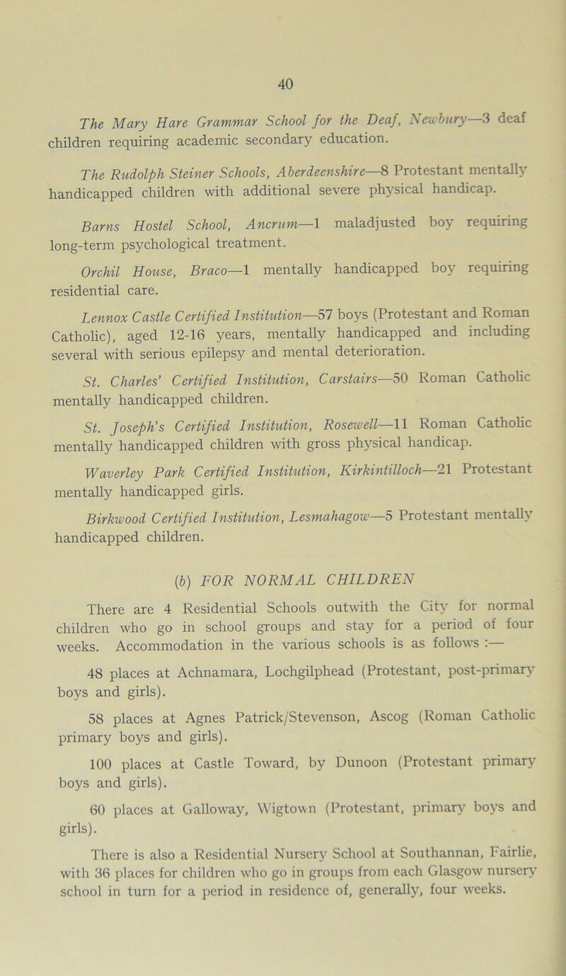 The Mary Hare Grammar School for the Deaf, Newbury—3 deaf children requiring academic secondary education. The Rudolph Steiner Schools, Aberdeenshire—8 Protestant mentally handicapped children with additional severe physical handicap. Barns Hostel School, Ancrum—l maladjusted boy requiring long-term psychological treatment. Orchil House, Braco—1 mentally handicapped boy requiring residential care. Lennox Castle Certified Institution—57 boys (Protestant and Roman Catholic), aged 12-16 years, mentally handicapped and including several with serious epilepsy and mental deterioration. St. Charles’ Certified Institution, Carstairs—50 Roman Catholic mentally handicapped children. St. Joseph’s Certified Institution, Rosewell—11 Roman Catholic mentally handicapped children with gross physical handicap. Waver ley Park Certified Institution, Kirkintilloch—21 Protestant mentally handicapped girls. Birkwood Certified Institution, Lesmahugow—5 Protestant mentally handicapped children. (,b) FOR NORMAL CHILDREN There are 4 Residential Schools outwith the City for normal children who go in school groups and stay for a period of four weeks. Accommodation in the various schools is as follows :— 48 places at Achnamara, Lochgilphead (Protestant, post-primary boys and girls). 58 places at Agnes Patrick/Stevenson, Ascog (Roman Catholic primary boys and girls). 100 places at Castle Toward, by Dunoon (Protestant primary boys and girls). 60 places at Galloway, Wigtown (Protestant, primary boys and girls). There is also a Residential Nursery School at Southannan, hairlie, with 36 places for children who go in groups from each Glasgow nursery school in turn for a period in residence of, generally, four weeks.