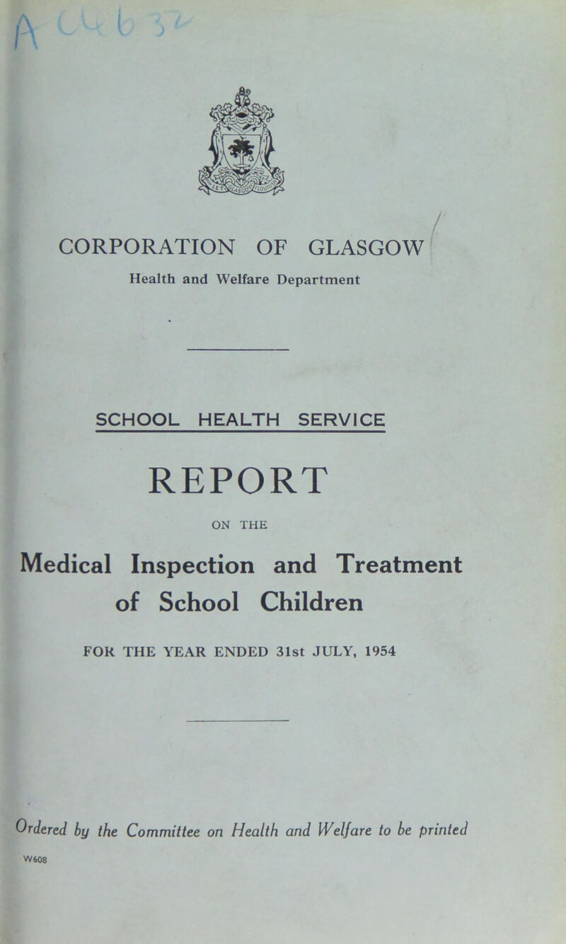 A CORPORATION OF GLASGOW Health and Welfare Department SCHOOL HEALTH SERVICE REPORT ON THE Medical Inspection and Treatment of School Children FOR THE YEAR ENDED 31st JULY, 1954 Ordered by the Committee on Health and Welfare to be printed