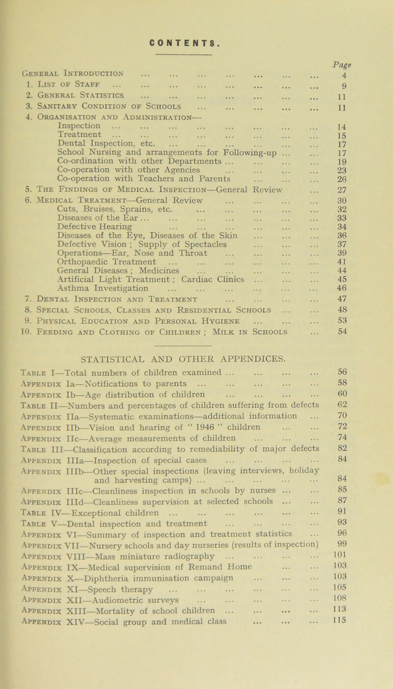 CONTENTS. Page General Introduction ... ... ... ... 4 1. List of Staff 9 2. General Statistics ... ... ... ... U 3. Sanitary Condition of Schools ... ... ... ... ... n 4. Organisation and Administration— Inspection ... ... ... ... ... ... ... ... 14 Treatment ... ... ... ... ... ... ... ... 15 Dental Inspection, etc. ... ... ... ... ... ... 17 School Nursing and arrangements for Following-up ... ... 17 Co-ordination with other Departments ... ... ... ... 19 Co-operation with other Agencies ... ... ... ... 23 Co-operation with Teachers and Parents ... ... ... 26 5. The Findings of Medical Inspection—General Review ... 27 6. Medical Treatment—General Review 30 Cuts, Bruises, Sprains, etc. ... ... ... ... ... 32 Diseases of the Ear... ... ... ... ... ... ... 33 Defective Hearing ... ... ... ... ... ... 34 Diseases of the Eye, Diseases of the Skin ... ... ... 36 Defective Vision; Supply of Spectacles ... ... ... 37 Operations—Ear, Nose and Throat ... ... ... ... 39 Orthopaedic Treatment ... ... ... ... ... ... 41 General Diseases; Medicines ... ... ... ... ... 44 Artificial Light Treatment; Cardiac Clinics ... ... ... 45 Asthma Investigation ... ... ... ... ... ... 46 7. Dental Inspection and Treatment ... ... ... ... 47 8. Special Schools, Classes and Residential Schools ... ... 48 9. Physical Education and Personal Hygiene ... ... ... 53 10. Feeding and Clothing of Children ; Milk in Schools ... 54 STATISTICAL AND OTHER APPENDICES. Table I—Total numbers of children examined ... ... ... ... 56 Appendix la—Notifications to parents ... ... ... ... ... 58 Appendix lb—Age distribution of children ... ... ... ... 60 Table II—Numbers and percentages of children suffering from defects 62 Appendix Ila—Systematic examinations—additional information ... 70 Appendix lib—Vision and hearing of “ 1946 ” children ... ... 72 Appendix lie—Average measurements of children ... ... ... 74 Table III—Classification according to remediability of major defects 82 Appendix Ilia—Inspection of special cases ... ... ... ••• 84 Appendix IHb—Other special inspections (leaving interviews, holiday and harvesting camps) ... ... ... ... ••• 84 Appendix IIIc—Cleanliness inspection in schools by nurses ... ... 85 Appendix IHd—Cleanliness supervision at selected schools ... ... 87 Table IV—Exceptional children ... ... ... ... ••• ••• 91 Table V—Dental inspection and treatment ... ... ... ••• 93 Appendix VI—Summary of inspection and treatment statistics ... 96 Appendix VII—Nursery schools and day nurseries (residts of inspection) 99 Appendix VIII—Mass miniature radiography ... ... ... ••• 101 Appendix IX—Medical supervision of Remand Home ... ... 103 Appendix X—Diphtheria immunisation campaign ... ... ... 103 Appendix XI—Speech therapy ... ... ••• ••• ••• ••• 105 Appendix XII—Audiometric surveys ... ••• ••• 108 Appendix XIII—Mortality of school children ... ... ... ... 113 Appendix XIV—Social group and medical class ... ... ••• 115