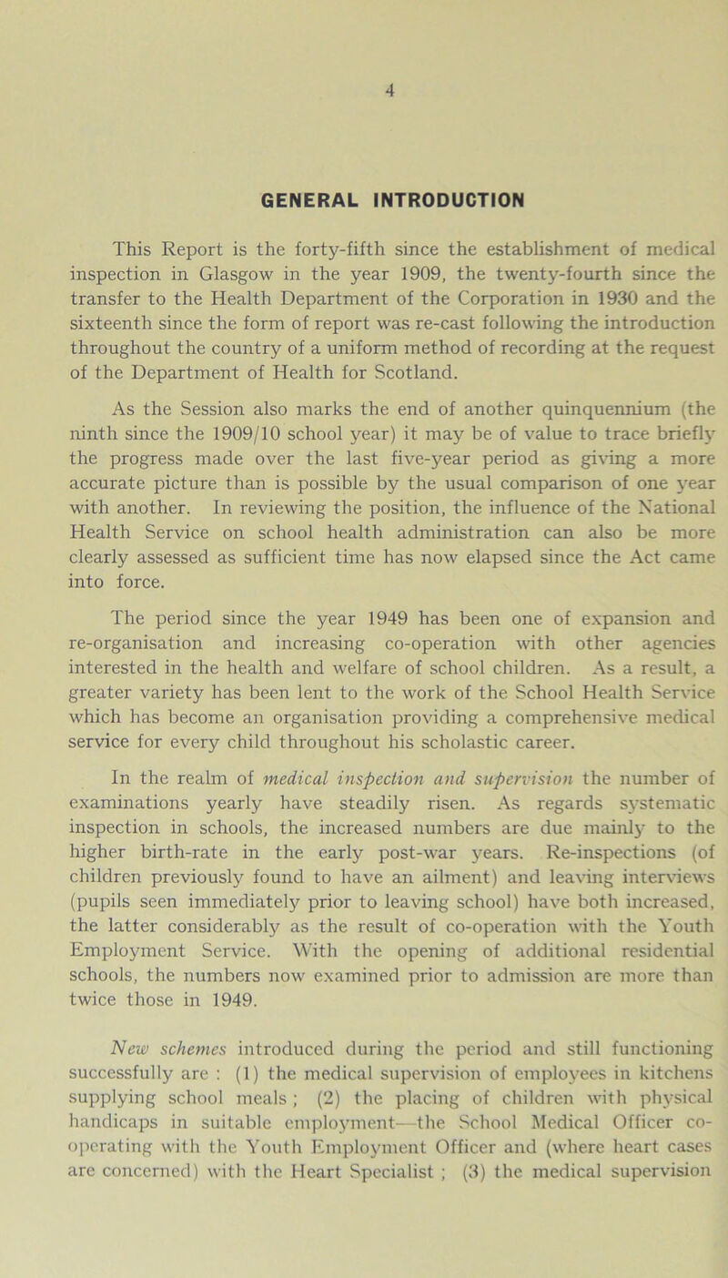 GENERAL INTRODUCTION This Report is the forty-fifth since the establishment of medical inspection in Glasgow in the year 1909, the twenty-fourth since the transfer to the Health Department of the Corporation in 1930 and the sixteenth since the form of report was re-cast following the introduction throughout the country of a uniform method of recording at the request of the Department of Health for Scotland. As the Session also marks the end of another quinquennium (the ninth since the 1909/10 school year) it may be of value to trace briefly the progress made over the last five-year period as giving a more accurate picture than is possible by the usual comparison of one year with another. In reviewing the position, the influence of the National Health Service on school health administration can also be more clearly assessed as sufficient time has now elapsed since the Act came into force. The period since the year 1949 has been one of expansion and re-organisation and increasing co-operation with other agencies interested in the health and welfare of school children. As a result, a greater variety has been lent to the work of the School Health Service which has become an organisation providing a comprehensive medical service for every child throughout his scholastic career. In the realm of medical inspection and supervision the number of examinations yearly have steadily risen. As regards systematic inspection in schools, the increased numbers are due mainly to the higher birth-rate in the early post-war years. Re-inspections (of children previously found to have an ailment) and leaving interviews (pupils seen immediately prior to leaving school) have both increased, the latter considerably as the result of co-operation with the Youth Employment Service. With the opening of additional residential schools, the numbers now examined prior to admission are more than twice those in 1949. New schemes introduced during the period and still functioning successfully are : (1) the medical supervision of employees in kitchens supplying school meals ; (2) the placing of children with physical handicaps in suitable employment—the School Medical Officer co- operating with the Youth Employment Officer and (where heart cases are concerned) with the Heart Specialist ; (3) the medical supervision