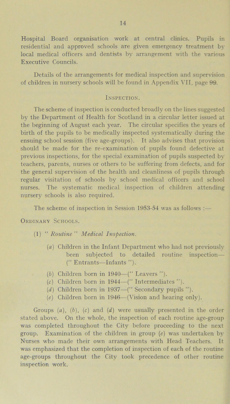 Hospital Board organisation work at central clinics. Pupils in residential and approved schools are given emergency treatment by local medical officers and dentists by arrangement with the various Executive Councils. Details of the arrangements for medical inspection and supervision of children in nursery schools will be found in Appendix VII, page 99. Inspection. The scheme of inspection is conducted broadly on the lines suggested by the Department of Health for Scotland in a circular letter issued at the beginning of August each year. The circular specifies the years of birth of the pupils to be medically inspected systematically during the ensuing school session (five age-groups). It also advises that provision should be made for the re-examination of pupils found defective at previous inspections, for the special examination of pupils suspected bv teachers, parents, nurses or others to be suffering from defects, and for the general supervision of the health and cleanliness of pupils through regular visitation of schools by school medical officers and school nurses. The systematic medical inspection of children attending nursery schools is also required. The scheme of inspection in Session 1953-54 was as follows :— Ordinary Schools. (1)  Routine ” Medical Inspection. (a) Children in the Infant Department who had not previously been subjected to detailed routine inspection— ( Entrants—Infants ”). (b) Children born in 1940—(“ Leavers ”). (c) Children born in 1944—(“ Intermediates ”). (d) Children born in 1937—(“ Secondary pupils ”). (e) Children born in 1946—(Vision and hearing only). Groups (a), (b), (c) and (d) were usually presented in the order stated above. On the whole, the inspection of each routine age-group was completed throughout the City before proceeding to the next group. Examination of the children in group (e) was undertaken by Nurses who made their own arrangements with Head Teachers. It was emphasized that the completion of inspection of each of the routine age-groups throughout the City took precedence of other routine inspection work.