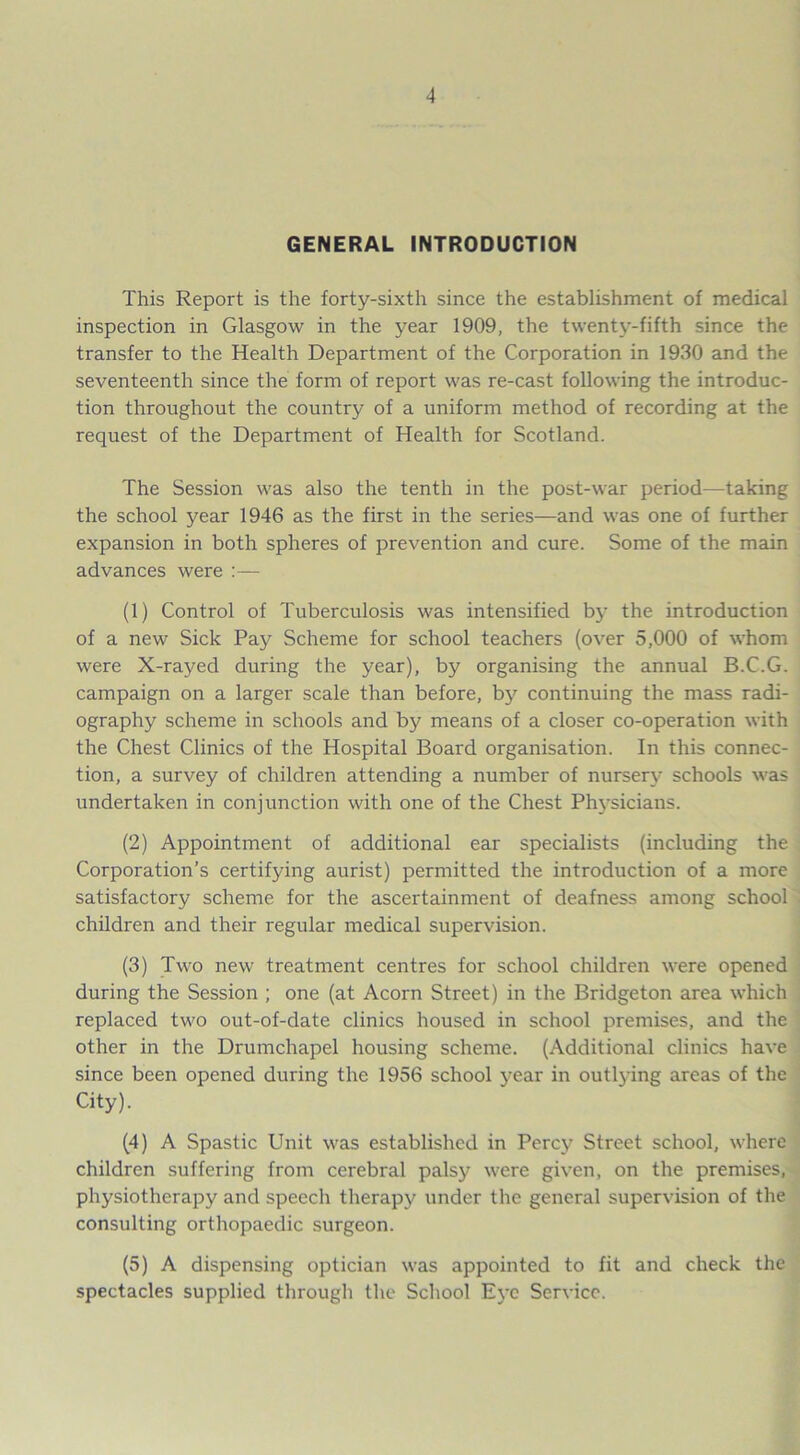 GENERAL INTRODUCTION This Report is the forty-sixth since the establishment of medical inspection in Glasgow in the year 1909, the twenty-fifth since the transfer to the Health Department of the Corporation in 1930 and the seventeenth since the form of report was re-cast following the introduc- tion throughout the country of a uniform method of recording at the request of the Department of Health for Scotland. The Session was also the tenth in the post-war period—taking the school year 1946 as the first in the series—and was one of further expansion in both spheres of prevention and cure. Some of the main advances were :— (1) Control of Tuberculosis was intensified by the introduction of a new Sick Pay Scheme for school teachers (over 5,000 of whom were X-rayed during the year), by organising the annual B.C.G. campaign on a larger scale than before, by continuing the mass radi- ography scheme in schools and by means of a closer co-operation with the Chest Clinics of the Hospital Board organisation. In this connec- tion, a survey of children attending a number of nursery schools was undertaken in conjunction with one of the Chest Physicians. (2) Appointment of additional ear specialists (including the Corporation’s certifying aurist) permitted the introduction of a more satisfactory scheme for the ascertainment of deafness among school children and their regular medical supervision. (3) Two new treatment centres for school children were opened during the Session ; one (at Acorn Street) in the Bridgeton area which replaced two out-of-date clinics housed in school premises, and the other in the Drumchapel housing scheme. (Additional clinics have since been opened during the 1956 school year in outlying areas of the City). (4) A Spastic Unit was established in Percy Street school, where children suffering from cerebral palsy were given, on the premises, physiotherapy and speech therapy under the general supervision of the consulting orthopaedic surgeon. (5) A dispensing optician was appointed to fit and check the spectacles supplied through the School Eye Service.